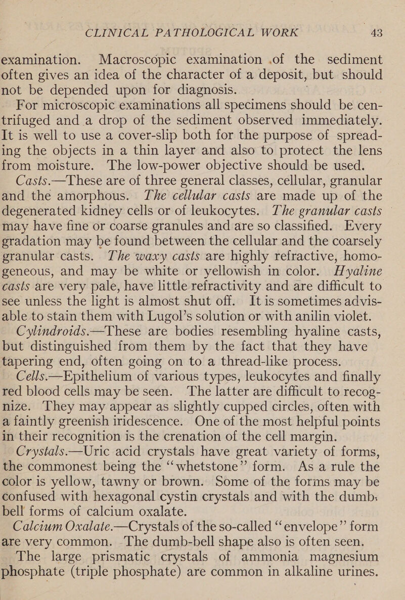 examination. Macroscopic examination .of the sediment often gives an idea of the character of a deposit, but should not be depended upon for diagnosis. For microscopic examinations all specimens should be cen- trifuged and a drop of the sediment observed immediately. It is well to use a cover-slip both for the purpose of spread- ing the objects in a thin layer and also to protect the lens from moisture. The low-power objective should be used. Casts.—These are of three general classes, cellular, granular and the amorphous. The cellular casts are made up of the degenerated kidney cells or of leukocytes. The granular casts © may have fine or coarse granules and are so classified. Every gradation may be found between the cellular and the coarsely granular casts. The waxy casts are highly refractive, homo- geneous, and may be white or yellowish in color. Hyaline casts are very pale, have little refractivity and are difficult to see unless the light is almost shut off. It is sometimes advis- able to stain them with Lugol’s solution or with anilin violet. Cylindroids.—These are bodies resembling hyaline casts, but distinguished from them by the fact that they have tapering end, often going on to a thread-like process. Cells.—Epithelium of various types, leukocytes and finally red blood cells may be seen. The latter are difficult to recog- nize. They may appear as slightly cupped circles, often with a faintly greenish iridescence. One of the most helpful points in their recognition is the crenation of the cell margin. Crystals.—Uric acid crystals have great variety of forms, the commonest being the ‘‘whetstone” form. As a rule the color is yellow, tawny or brown. Some of the forms may be confused with hexagonal cystin crystals and with the dumb: bell forms of calcium oxalate. Calcium Oxalate.—Crystals of the so-called “envelope” form are very common. -The dumb-bell shape also is often seen. The large prismatic crystals of ammonia magnesium phosphate (triple phosphate) are common in alkaline urines.