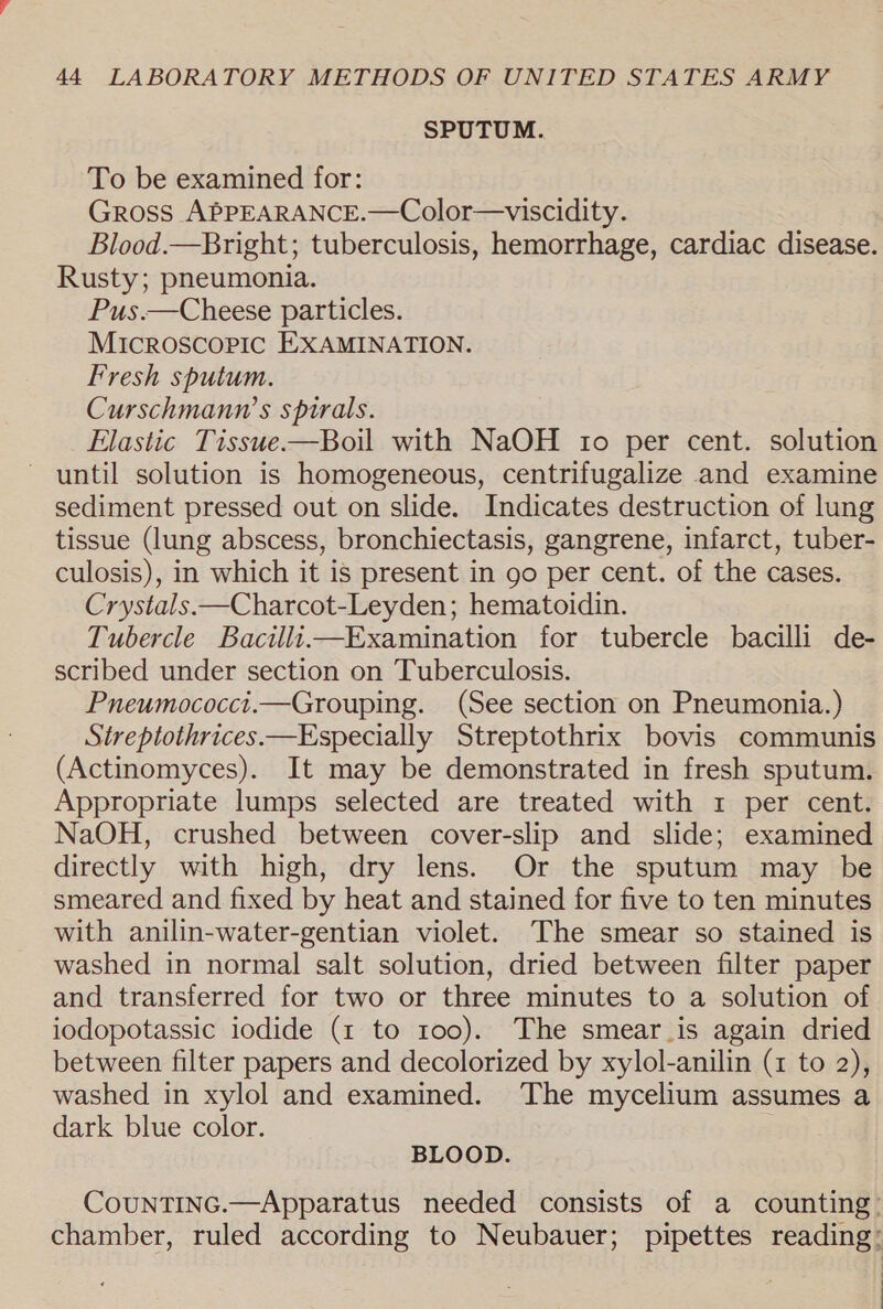 SPUTUM. To be examined for: Gross APPEARANCE.—Color—viscidity. Blood.—Bright; tuberculosis, hemorrhage, cardiac disease. Rusty; pneumonia. Pus.—Cheese particles. Microscopic EXAMINATION. Fresh sputum. Curschmanw’s spirals. Elastic Tissue—Boil with NaOH 10 per cent. solution until solution is homogeneous, centrifugalize and examine sediment pressed out on slide. Indicates destruction of lung tissue (lung abscess, bronchiectasis, gangrene, infarct, tuber- culosis), in which it is present in go per cent. of the cases. Crystals.—Charcot-Leyden; hematoidin. Tubercle BacilliExamination for tubercle bacilli de- scribed under section on Tuberculosis. Pneumococct.—Grouping. (See section on Pneumonia.) Sireptothrices—Especially Streptothrix bovis communis (Actinomyces). It may be demonstrated in fresh sputum. Appropriate lumps selected are treated with 1 per cent. NaOH, crushed between cover-slip and slide; examined directly with high, dry lens. Or the sputum may be smeared and fixed by heat and stained for five to ten minutes with anilin-water-gentian violet. The smear so stained is washed in normal salt solution, dried between filter paper and transferred for two or three minutes to a solution of iodopotassic iodide (1 to 100). The smear_is again dried between filter papers and decolorized by xylol-anilin (1 to 2), washed in xylol and examined. The mycelium assumes a dark blue color. BLOOD. CouNTING.—Apparatus needed consists of a counting: chamber, ruled according to Neubauer; pipettes reading: