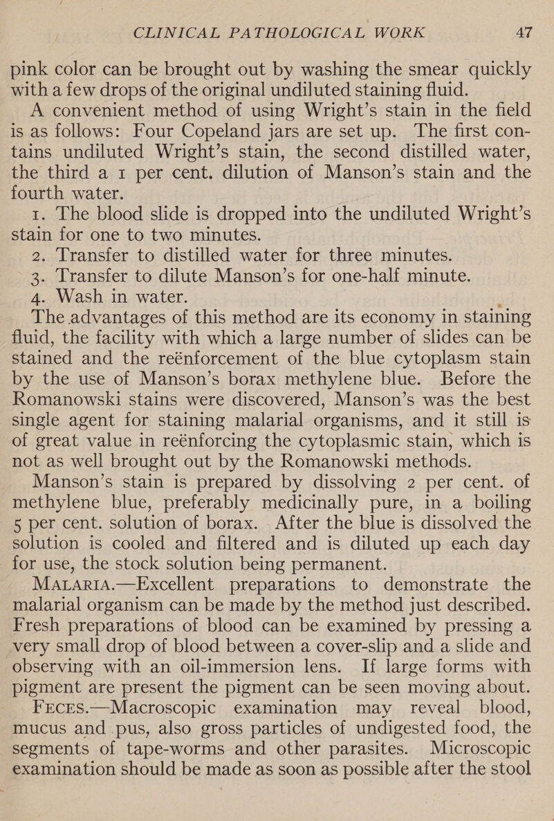 pink color can be brought out by washing the smear quickly with a few drops of the original undiluted staining fluid. A convenient method of using Wright’s stain in the field is as follows: Four Copeland jars are set up. The first con- tains undiluted Wright’s stain, the second distilled water, the third a 1 per cent. dilution of Manson’s stain and the fourth water. 1. The blood slide is dropped into the undiluted Wright’s stain for one to two minutes. 2. Transfer to distilled water for three minutes. 3. Transfer to dilute Manson’s for one-half minute. 4. Wash in water. : The advantages of this method are its economy in staining fluid, the facility with which a large number of slides can be stained and the reénforcement of the blue cytoplasm stain by the use of Manson’s borax methylene blue. Before the Romanowski stains were discovered, Manson’s was the best single agent for staining malarial organisms, and it still is of great value in reénforcing the cytoplasmic stain, which is not as well brought out by the Romanowski methods. Manson’s stain is prepared by dissolving 2 per cent. of methylene blue, preferably medicinally pure, in a boiling 5 per cent. solution of borax. After the blue is dissolved the solution is cooled and filtered and is diluted up each day for use, the stock solution being permanent. MarariA.—Excellent preparations to demonstrate the malarial organism can be made by the method just described. Fresh preparations of blood can be examined by pressing a very small drop of blood between a cover-slip and a slide and observing with an oil-immersion lens. If large forms with pigment are present the pigment can be seen moving about. FEcEs.—Macroscopic examination may reveal blood, mucus and pus, also gross particles of undigested food, the segments of tape-worms and other parasites. Microscopic examination should be made as soon as possible after the stool