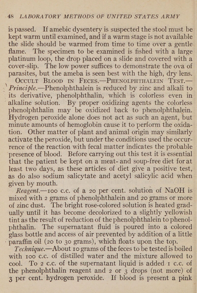 is passed. If amebic dysentery is suspected the stool must be kept warm until examined, and if a warm stage is not available the slide should be warmed from time to time over a gentle flame. The specimen to be examined is fished with a large platinum loop, the drop placed on a slide and covered with a cover-slip. The low power suffices to demonstrate the ova of parasites, but the ameba is seen best with the high, dry lens. : OccuLtT BLoop In FECES.—PHENOLPHTHALEIN TEST.— - Principle.-—Phenolphthalein is reduced by zinc and alkali to _ its derivative, phenolphthalin, which is colorless even in ‘alkaline solution. By proper oxidizing agents the colorless phenolphthalin may be oxidized back to phenolphthalein. Hydrogen peroxide alone does not act as such an agent, but minute amounts of hemoglobin cause it to perform the oxida- tion. Other matter of plant and animal origin may similarly activate the peroxide, but under the conditions used the occur- rence of the reaction with fecal matter indicates the probable presence of blood. Before carrying out this test it is essential that the patient be kept on a meat- and soup-free diet for at least two days, as these articles of diet give a positive test, as do also sodium salicytate and acetyl salicylic acid when given by mouth. Reagent.—100 c.c. of a 20 per cent. solution of NaOH is mixed with 2 grams of phenolphthalein and 20 grams or more of zinc dust. The bright rose-colored solution is heated grad- ually until it has become decolorized to a slightly yellowish tint as the result of reduction of the phenolphthalein to phenol- phthalin. The supernatant fluid is poured into a colored glass bottle and access of air prevented by addition of a little ‘ paraffin oil (20 to 30 grams), which floats upon the top. Technique.—About 10 grams of the feces to be tested is boiled with 100 c.c. of distilled water and the mixture allowed to cool. To 2 c.c. of the supernatant liquid is added.1 c.c. of the phenolphthalin reagent and 2 or 3 drops (not more) of 3 per cent. hydrogen peroxide. If blood is present a pink