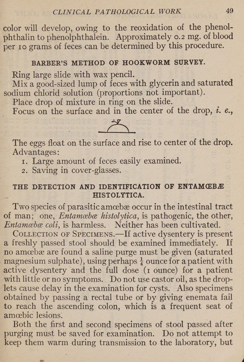 color will develop, owing to the reoxidation of the phenol- phthalin to phenolphthalein. Approximately o.2 mg. of blood per 10 grams of feces can be determined by this procedure. BARBER’S METHOD OF HOOKWORM SURVEY. Ring large slide with wax pencil. Mix a good-sized lump of feces with glycerin and saturated sodium chlorid solution (proportions not important). Place drop of mixture in ring on the slide. Focus on the surface and in the center of the drop, 7. ¢., The eggs float on the surface and rise to center of the drop. Advantages: 1. Large amount of feces easily examined. 2. Saving in cover-glasses. THE DETECTION AND IDENTIFICATION OF ENTAMG@BZ eS HISTOLYTICA. Two species of parasitic amoebe occur in the intestinal tract of man; one, Entamebe histolytica, is pathogenic, the other, Fntamebe colt, is harmless. Neither has been cultivated. COLLECTION OF SPECIMENS.—If active dysentery is present a freshly passed stool should be examined immediately. If no amcebe are found a saline purge must be given (saturated magnesium sulphate), using perhaps % ounce for a patient with active dysentery and the full dose (1 ounce) for a patient with little or no symptoms. Do not use castor oil, as the drop- lets cause delay in the examination for cysts. Also specimens obtained by passing a rectal tube or by giving enemata fail to reach the ascending colon, which is a frequent seat of amoebic lesions. Both the first and second specimens of stool passed after purging must be saved for examination. Do not attempt to keep them warm during transmission to the laboratory, but