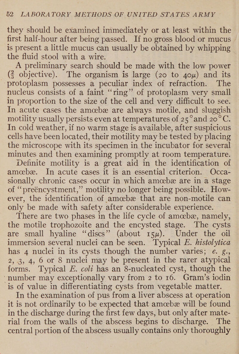 they should be examined immediately or at least within the first half-hour after being passed. If no gross blood or mucus is present a little mucus can usually be obtained by whipping the fluid stool with a wire. A preliminary search should be made with the low power (} objective). The organism is large (20 to 4ou) and its ‘protoplasm possesses a peculiar index of refraction. The nucleus consists of a faint “ring” of protoplasm very small in proportion to the size of the cell and very difficult to see. In acute cases the amcebe are always motile, and sluggish motility usually persists even at temperatures of 25° and 20°C. In cold weather, if no warm stage is available, after suspicious cells have been located, their motility may be tested by placing the microscope with its specimen in the incubator for several minutes and then examining promptly at room temperature. Definite motility is a great aid in the identification of amoebz. In acute cases it is an essential criterion. Occa- sionally chronic cases occur in which amcebe are in a stage of “preéncystment,” motility no longer being possible. How- ever, the identification of amcebe that are non-motile can only be made with safety after considerable experience. There are two phases in the life cycle of amcebe, namely, the motile trophozoite and the encysted stage. The cysts are small hyaline “discs” (about 15m). Under the oil immersion several nuclei can be seen. Typical E. Mstolytica has 4 nuclei in its cysts though the number varies; e. g., 2, 3, 4, 6 or 8 nuclei may be present in the rarer atypical forms. Typical F. coli has an 8-nucleated cyst, though the “number may exceptionally vary from 2 to 16. Gram’s iodin is of value in differentiating cysts from vegetable matter. In the examination of pus from a liver abscess at operation it is not ordinarily to be expected that amcebe will be found in the discharge during the first few days, but only after mate- rial from the walls of the abscess begins to discharge. The central portion of the abscess usually contains only thoroughly