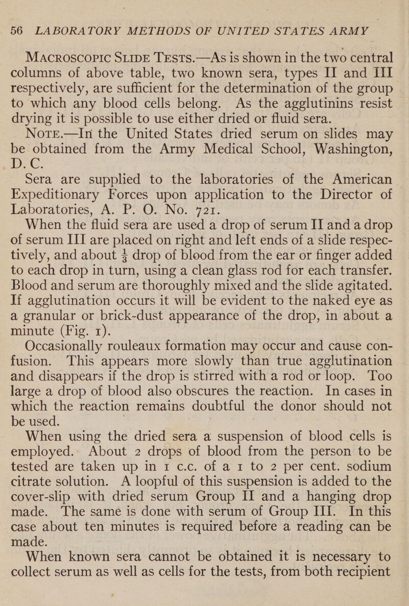 MAcRrOSCOPIC SLIDE TESTS.—As is shown in the two central columns of above table, two known sera, types II and III respectively, are sufficient for the determination of the group to which any blood cells belong. As the agglutinins resist | drying it is possible to use either dried or fluid sera. Nore.—In the United States dried serum on slides may be obtained from the Army Medical School, Washington, DC: Sera are supplied to the laboratories of the American Expeditionary Forces upon application to the Director of Laboratories, A. P. O. No. 721. When the fluid sera are used a drop of serum II and a drop of serum III are placed on right and left ends of a slide respec- tively, and about § drop of blood from the ear or finger added to each drop in turn, using a clean glass rod for each transfer. Blood and serum are thoroughly mixed and the slide agitated. If agglutination occurs it will be evident to the naked eye as a granular or brick-dust appearance of the drop, in about a minute (Fig. 1). Occasionally rouleaux formation may occur and cause con- fusion. This appears more slowly than true agglutination ~ and disappears if the drop is stirred with a rod or loop. Too large a drop of blood also obscures the reaction. In cases in which the reaction remains doubtful the donor should not be used. When using the dried sera a suspension of blood cells is employed. About 2 drops of blood from the person to be tested are taken up in 1 c.c. of a 1 to 2 per cent. sodium citrate solution. A loopful of this suspension is added to the cover-slip with dried serum Group II and a hanging drop made. The same is done with serum of Group III. In this case about ten minutes is required before a reading can be made. When known sera cannot be obtained it is necessary to collect serum as well as cells for the tests, from both recipient