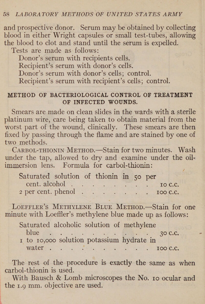 and prospective donor. Serum may be obtained by collecting blood in either Wright capsules or small test-tubes, allowing the blood to clot and stand until the serum is expelled. Tests are made as follows: Donor’s serum with recipients cells. Recipient’s serum with donor’s cells. Donor’s serum with donor’s cells; control. Recipient’s serum with recipient’s cells; control. METHOD OF BACTERIOLOGICAL CONTROL OF TREATMENT OF INFECTED WOUNDS. Smears are made on clean slides in the wards with a sterile platinum wire, care being taken to obtain material from the worst part of the wound, clinically. These smears are then fixed by passing through the flame and are stained by one of two methods. CARBOL-THIONIN METHOD.—Stain for two minutes. Wash under the tap, allowed to dry and examine under the oil- immersion lens. Formula for carbol-thionin: / Saturated solution of thionin in 50 per Cent ameOnOl Aon eee ee Omen: paper cemt.- PMENO! oss. ieee pas ee OO mer Oe LOEFFLER’S METHYLENE BLUE METHOD.—Stain for one minute with Loeffler’s methylene blue made up as follows: Saturated alcoholic solution of methylene Ile: AP bn ca at BR a £80 GG, - 1 to 10,000 solution potassium hydrate in REPO oy ota oe Os I ee oe ie OO Rees The rest of the procedure is exactly the same as when carbol-thionin is used. With Bausch &amp; Lomb microscopes the No. ro ocular and the 1.9 mm. objective are used.