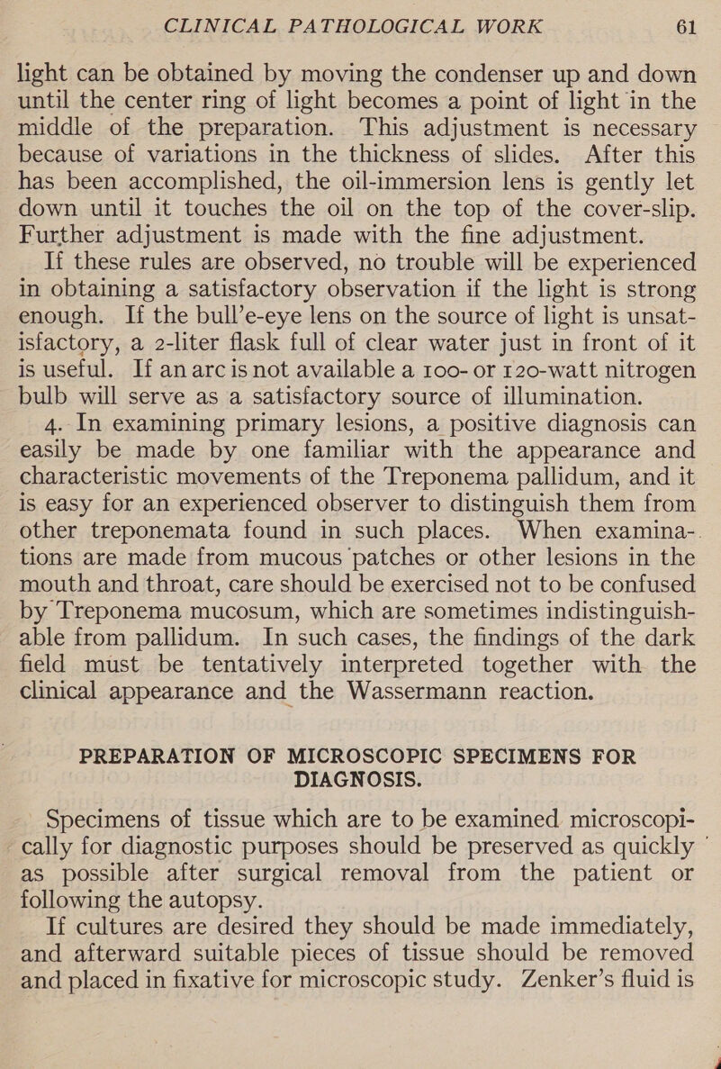 light can be obtained by moving the condenser up and down until the center ring of light becomes a point of light in the middle of the preparation. This adjustment is necessary because of variations in the thickness of slides. After this has been accomplished, the oil-immersion lens is gently let down until it touches the oil on the top of the cover-slip. Further adjustment is made with the fine adjustment. If these rules are observed, no trouble will be experienced in obtaining a satisfactory observation if the light is strong enough. If the bull’e-eye lens on the source of light is unsat- isfactory, a 2-liter flask full of clear water just in front of it is useful. If anarc isnot available a 1oo- or 120-watt nitrogen bulb will serve as a satisfactory source of illumination. 4. In examining primary lesions, a positive diagnosis can easily be made by one familiar with the appearance and characteristic movements of the Treponema pallidum, and it is easy for an experienced observer to distinguish them from other treponemata found in such places. When examina-. tions are made from mucous patches or other lesions in the mouth and throat, care should be exercised not to be confused by Treponema mucosum, which are sometimes indistinguish- able from pallidum. In such cases, the findings of the dark field must be tentatively interpreted together with the clinical appearance and the Wassermann reaction. PREPARATION OF MICROSCOPIC SPECIMENS FOR DIAGNOSIS. Specimens of tissue which are to be examined microscopi- cally for diagnostic purposes should be preserved as quickly ° as possible after surgical removal from the patient or following the autopsy. If cultures are desired they should be made immediately, and afterward suitable pieces of tissue should be removed and placed in fixative for microscopic study. Zenker’s fluid is