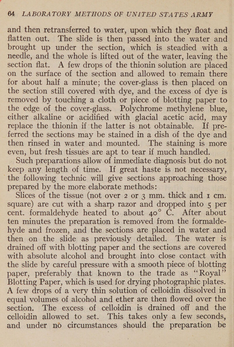 and then retransferred to water, upon which they float and flatten out. The slide is then passed into the water and brought up under the section, which is steadied with a needle, and the whole is lifted out of the water, leaving the section flat. A few drops of the thionin solution are placed on the surface of the section and allowed to remain there for about half a minute; the cover-glass is then placed on the section still covered with dye, and the excess of dye is removed by touching a cloth or piece of blotting paper to the edge of the cover-glass. Polychrome methylene blue, either alkaline or acidified with glacial acetic acid, may replace the thionin if the latter is not obtainable. If pre- ferred the sections may be stained in a dish of the dye and then rinsed in water and mounted. The staining is more even, but fresh tissues are apt to tear if much handled. Such preparations allow of immediate diagnosis but do not keep any length of time. If great haste is not necessary, the following technic will give sections approaching those prepared by the more elaborate methods: Slices of the tissue (not over 2 or 3 mm. thick and 1 cm. square) are cut with a sharp razor and dropped into 5 per cent. formaldehyde heated to about 40° C. After about ten minutes the preparation is removed from the formalde- hyde and frozen, and the sections are placed in water and then on the slide as previously detailed. The water is drained off with blotting paper and the sections are covered with absolute alcohol and brought into close contact with the slide by careful pressure with a smooth piece of blotting paper, preferably that known to the trade as “Royal” Blotting Paper, which is used for drying photographic plates. A few drops of a very thin solution of celloidin dissolved in equal volumes of alcohol and ether are then flowed over the section. The excess of celloidin is drained off and the celloidin allowed to set. This takes only a few seconds, and under no circumstances should the preparation be