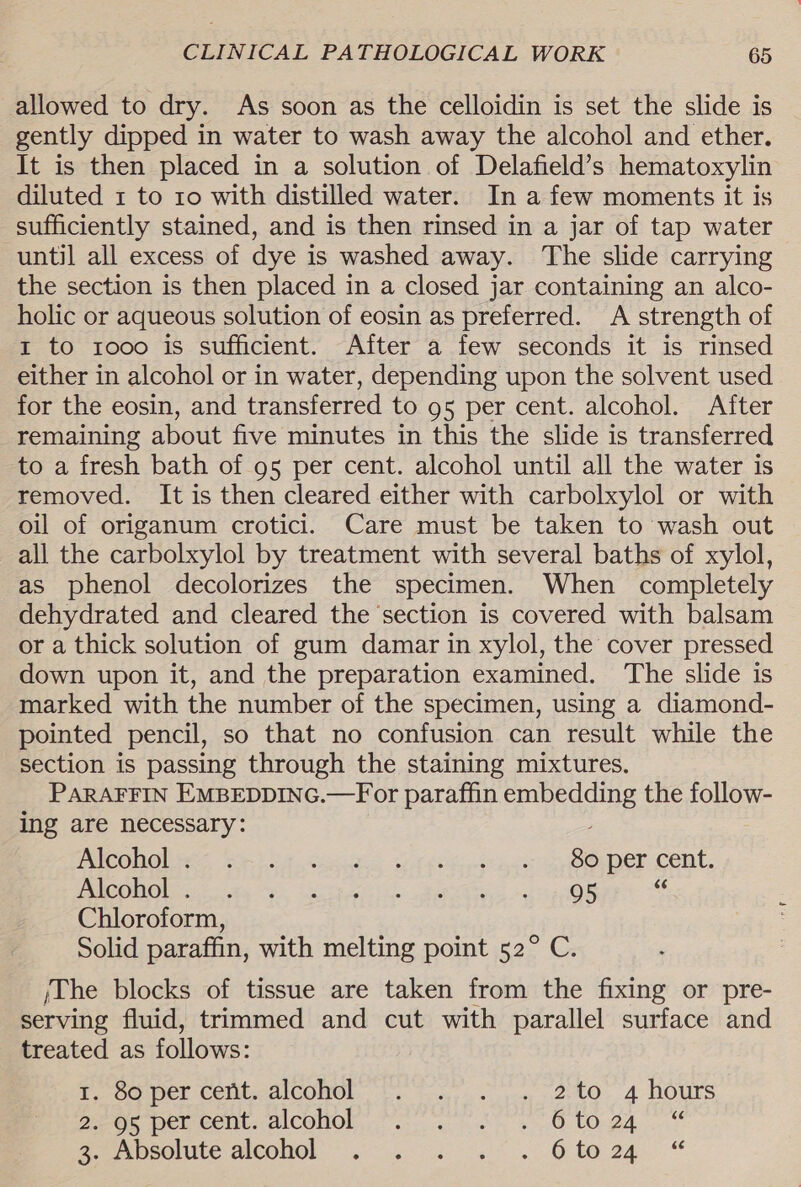 allowed to dry. As soon as the celloidin is set the slide is gently dipped in water to wash away the alcohol and ether. It is then placed in a solution of Delafield’s hematoxylin diluted 1 to 10 with distilled water. In a few moments it is sufficiently stained, and is then rinsed in a jar of tap water until all excess of dye is washed away. The slide carrying the section is then placed in a closed jar containing an alco- holic or aqueous solution of eosin as preferred. A strength of 1 to rooo is sufficient. After a few seconds it is rinsed either in alcohol or in water, depending upon the solvent used for the eosin, and transferred to 95 per cent. alcohol. After remaining about five minutes in this the slide is transferred to a fresh bath of 95 per cent. alcohol until all the water is removed. It is then cleared either with carbolxylol or with oil of origanum crotici. Care must be taken to wash out all the carbolxylol by treatment with several baths of xylol, as phenol decolorizes the specimen. When completely dehydrated and cleared the section is covered with balsam or a thick solution of gum damar in xylol, the cover pressed down upon it, and the preparation examined. ‘The slide is marked with the number of the specimen, using a diamond- pointed pencil, so that no confusion can result while the section is passing through the staining mixtures. PARAFFIN EMBEDDING.—For paraffin embedding the follow- ing are necessary: PleGhol oes riot. SiS Gyr saci ce Oper Cent. HRCOILO ier ais ys Lb cp ar. Reena tag OR s Chloroform, Solid paraffin, with melting point 52° C. /The blocks of tissue are taken from the fixing or pre- serving fluid, trimmed and cut with parallel surface and treated as follows: ©. Oper Comte alCOHOL, 45. outs. ak. 4 OUTS PEOR Deu Cont. aICOHON 7. es 8 LO ga. Gerace AICOHOL 3. ss ss Oto 24,