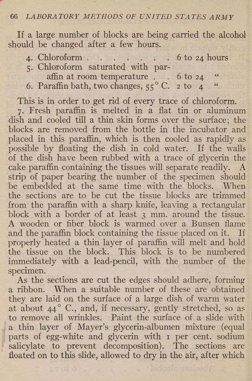 If a large number of blocks are being carried the alcohol should be changed after a few hours. 4. Chloroform. . . . 6 to 24 hours 5. Chloroform saturated with par- dffin at:room: temperature 0:1: .. octoiage |i 6. Paraffin bath, two changes, 55°C. 2to 4 “ This is in order to get rid of every trace of chloroform. 7. Fresh paraffin is melted in a flat tin or aluminum dish and cooled till a thin skin forms over the surface; the blocks are removed from the bottle in the incubator and placed in this paraffin, which is then cooled as rapidly as possible by floating the dish in cold water. If the walls of the dish have been rubbed with a trace of glycerin the cake paraffin containing the tissues will separate readily. A strip of paper bearing the number of the specimen should be embedded at the same time with the blocks. When the sections are to be cut the tissue blocks are trimmed from’ the paraffin with a sharp knife, leaving a rectangular block with a border of at least 3 mm. around the tissue. A wooden or fiber block is warmed over a Bunsen flame and the paraffin block containing the tissue placed on it. If properly heated a thin layer of paraffin will melt and hold the tissue on the block. This block is to be numbered immediately with a lead-pencil, with the number of the specimen. As the sections are cut the edges should adhere, forming a ribbon. When a suitable number of these are obtained they are laid on the surface of a large dish of warm water at about 44° C., and, if necessary, gently stretched, so as to remove all wrinkles. Paint the surface of a slide with a thin layer of Mayer’s glycerin-albumen mixture (equal parts of egg-white and glycerin with 1 per cent. sodium salicylate to prevent decomposition). The sections are floated on to this slide, allowed to dry in the air, after which
