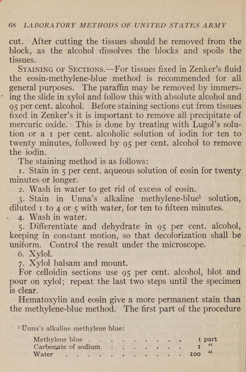 cut. After cutting the tissues should be removed from the block, as the alcohol dissolves the blocks and spoils the tissues. STAINING OF SECTIONS.—For tissues fixed in Zenker’s fluid the eosin-methylene-blue method is recommended for all general purposes. The paraffin may be removed by immers- ing the slide in xylol and follow this with absolute alcohol and 95 per cent. alcohol. Before staining sections cut from tissues fixed in Zenker’s it is important to remove all precipitate of mercuric oxide. This is done by treating with Lugol’s solu- tion or a r per cent. alcoholic solution of iodin for ten to twenty minutes, ‘followed by 95 per cent. alcohol to remove the iodin. : The staining method is as follows: 1. Stain in 5 per cent. aqueous solution of eosin for twenty minutes or longer. | 2. Wash in water to get rid of excess of eosin. 3. Stain in Unna’s alkaline methylene-blue! solution, diluted 1 to 4 or 5 with water, for ten to fifteen minutes. 4. Wash in water. 5. Differentiate and dehydrate in 95 per cent. alcohol, keeping in constant motion, so that decolorization shall be uniform. Control the result under the microscope. - 6. Xylol. 7. Xylol balsam and mount. For celloidin sections use 95 per cent. alcohol, blot and pour on xylol; repeat the last two steps until the specimen is Clear. | Hematoxylin and eosin give a more permanent stain than the methylene-blue method. The first part of the procedure 1Unna’s alkaline methylene blue: Methylene blue. °c &gt; Seon Sibel ate yee ane I part Carbonate of sodiumir Vi -7s% qahee alte i. °* Waters voll Siw of ictlovie 7992-9] G@ooltlt