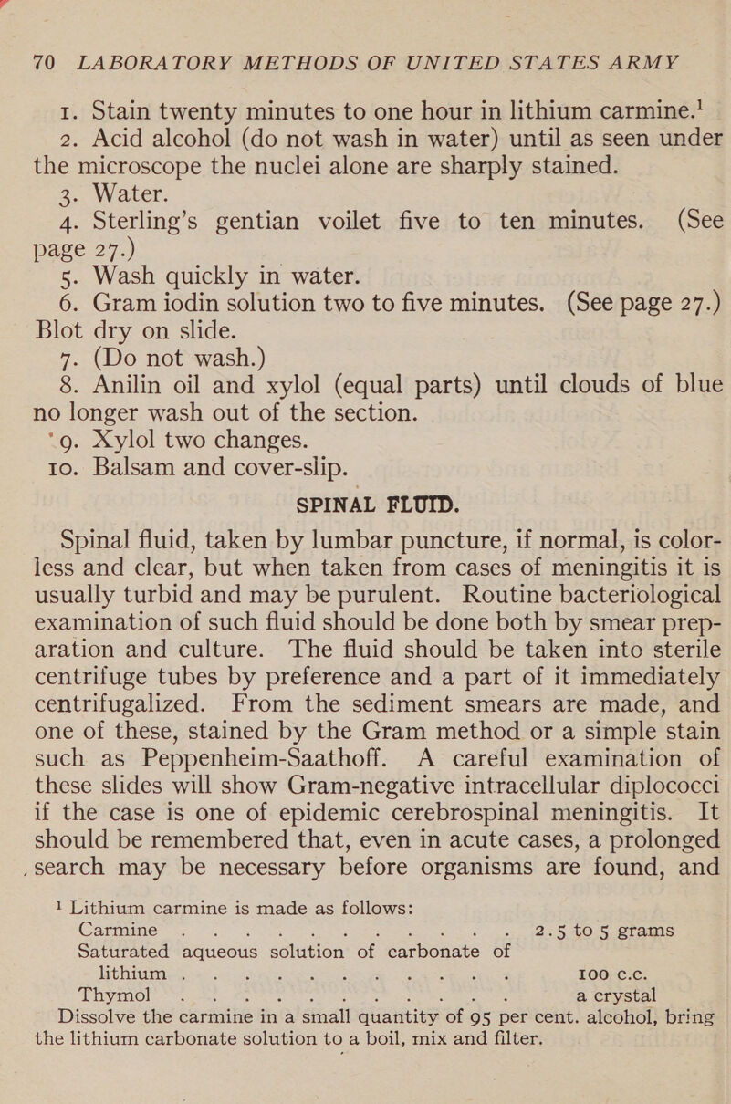 1. Stain twenty minutes to one hour in lithium carmine.' 2. Acid alcohol (do not wash in water) until as seen under the microscope the nuclei alone are sharply stained. 30. WaLer: 4. Sterling’s gentian voilet five to ten minutes. (See page 27.) | 5. Wash quickly in water. 6. Gram iodin solution two to five minutes. (See page 27.) Blot dry on slide. 7. (Do not wash.) 8. Anilin oil and xylol (equal parts) until clouds of blue no longer wash out of the section. ‘g. Xylol two changes. 10. Balsam and cover-slip. SPINAL FLUID. Spinal fluid, taken by lumbar puncture, if normal, is color- less and clear, but when taken from cases of meningitis it is usually turbid and may be purulent. Routine bacteriological examination of such fluid should be done both by smear prep- aration and culture. The fluid should be taken into sterile centrifuge tubes by preference and a part of it immediately centrifugalized. From the sediment smears are made, and one of these, stained by the Gram method or a simple stain such as Peppenheim-Saathoff. A careful examination of these slides will show Gram-negative intracellular diplococci if the case is one of epidemic cerebrospinal meningitis. It should be remembered that, even in acute cases, a prolonged ,search may be necessary before organisms are found, and 1 Lithium carmine is made as follows: Carmine’ «2.5, 40:5, Stams Saturated Baucus sohueion’ ot acbedute of [Mobb 6) ea nN Aer et Reker Renae ce cers Pe 100 C.c. Thymol:*~.. 3! a crystal Dissolve the carmine in a staal rere of 9 5 ne cent. alcohol, bring the lithium carbonate solution to a boil, mix and filter.