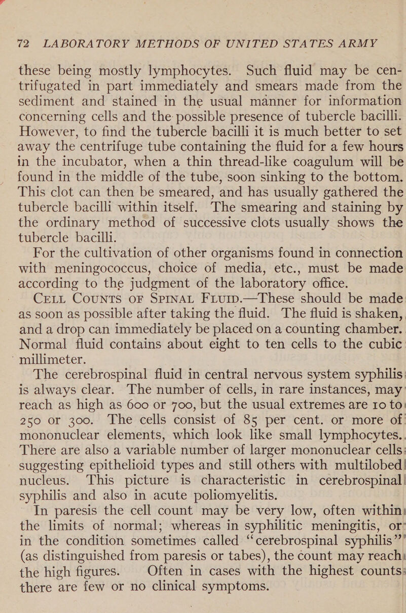 these being mostly lymphocytes. Such fluid may be cen- trifugated in part immediately and smears made from the sediment and stained in the usual manner for information concerning cells and the possible presence of tubercle bacilli. However, to find the tubercle bacilli it is much better to set away the centrifuge tube containing the fluid for a few hours in the incubator, when a thin thread-like coagulum will be found in the middle of the tube, soon sinking to the bottom. This clot can then be smeared, and has usually gathered the tubercle bacilli within itself. The smearing and staining by the ordinary method of successive clots usually shows the tubercle bacilli. For the cultivation of other organisms found in connection with meningococcus, choice of media, etc., must be made according to the judgment of the laboratory office. CELL Counts oF SprnaL Friurp.—These should be made as soon as possible after taking the fluid. The fluid is shaken, and a drop can immediately be placed on a counting chamber. Normal fluid contains about eight to ten cells to the cubic millimeter. The cerebrospinal fluid in central nervous system syphilis is always clear. The number of cells, in rare instances, may reach as high as 600 or 700, but the usual extremes are Io to: 250 or 300. The cells consist of 85 per cent. or more of. mononuclear elements, which look like small lymphocytes. There are also a variable number of larger mononuclear cells: suggesting epithelioid types and still others with multilobed: nucleus. This picture is characteristic in cerebrospinal! syphilis and also in acute poliomyelitis. In paresis the cell count may be very low, often within: the limits of normal; whereas in syphilitic meningitis, or in the condition sometimes called ‘cerebrospinal syphilis’ (as distinguished from paresis or tabes), the count may reach: the high figures. Often in cases with the highest counts: there are few or no clinical symptoms.