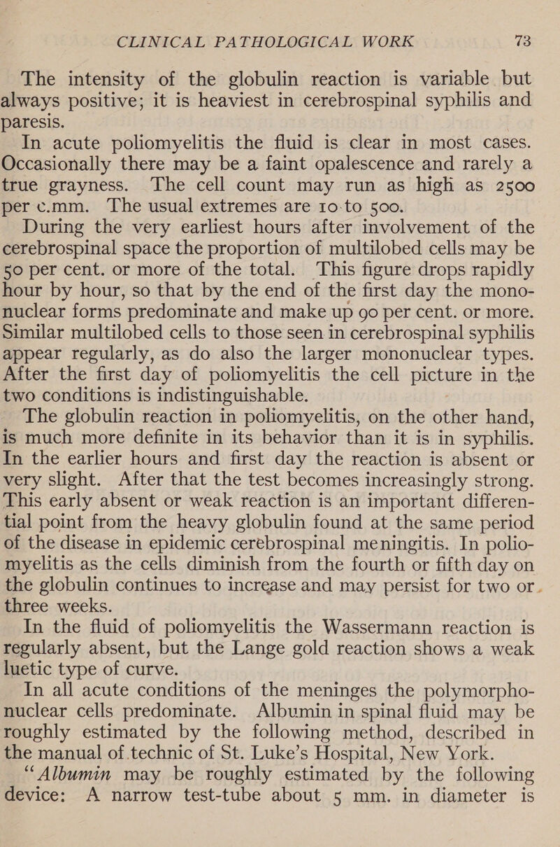 The intensity of the globulin reaction is variable but always positive; it is heaviest in cerebrospinal syphilis and paresis. In acute poliomyelitis the fluid is clear in most cases. Occasionally there may be a faint opalescence and rarely a true grayness. The cell count may run as high as 2500 perc.mm. The usual extremes are 10-to 500. | During the very earliest hours after involvement of the cerebrospinal space the proportion of multilobed cells may be 50 per cent. or more of the total. This figure drops rapidly hour by hour, so that by the end of the first day the mono- nuclear forms predominate and make up go per cent. or more. Similar multilobed cells to those seen in cerebrospinal syphilis appear regularly, as do also the larger mononuclear types. After the first day of poliomyelitis the cell picture in the two conditions is indistinguishable. The globulin reaction in poliomyelitis, on the other hand, is much more definite in its behavior than it is in syphilis. In the earlier hours and first day the reaction is absent or very slight. After that the test becomes increasingly strong. This early absent or weak reaction is an important differen- tial point from the heavy globulin found at the same period of the disease in epidemic cerebrospinal meningitis. In polio- myelitis as the cells diminish from the fourth or fifth day on the globulin continues to increase and may persist for two or. three weeks. In the fluid of poliomyelitis the Wassermann reaction is regularly absent, but the Lange gold reaction shows a weak luetic type of curve. In all acute conditions of the meninges the polymorpho- nuclear cells predominate. Albumin in spinal fluid may be roughly estimated by the following method, described in the manual of.technic of St. Luke’s Hospital, New York. “Albumin may be roughly estimated by the following device: A narrow test-tube about 5 mm. in diameter is