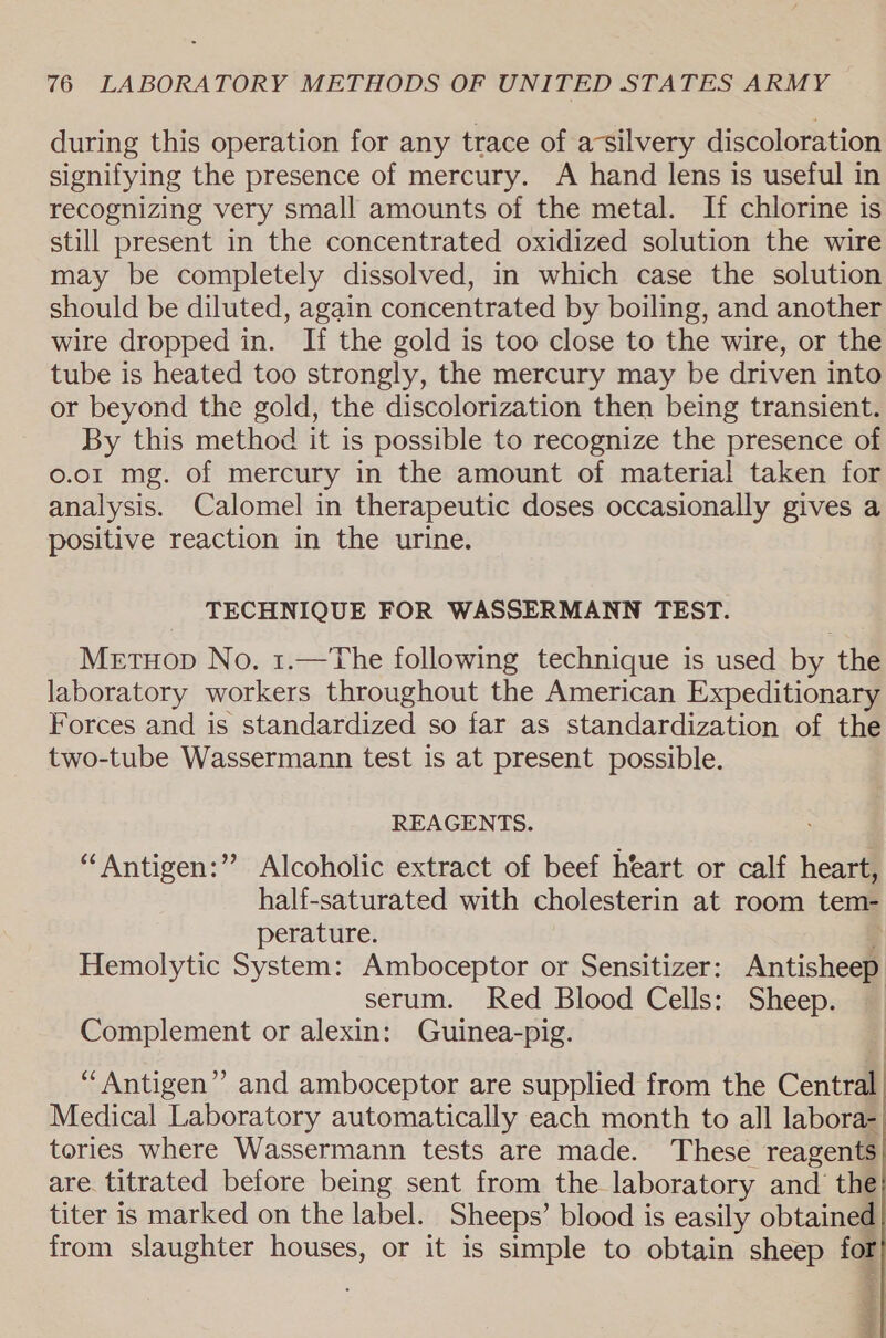 during this operation for any trace of asilvery discoloration signifying the presence of mercury. A hand lens is useful in recognizing very small amounts of the metal. If chlorine is still present in the concentrated oxidized solution the wire may be completely dissolved, in which case the solution should be diluted, again concentrated by boiling, and another wire dropped in. If the gold is too close to the wire, or the tube is heated too strongly, the mercury may be driven into or beyond the gold, the discolorization then being transient. By this method it is possible to recognize the presence of 0.01 mg. of mercury in the amount of material taken for analysis. Calomel in therapeutic doses occasionally gives a positive reaction in the urine. TECHNIQUE FOR WASSERMANN TEST. MetHop No. 1.—The following technique is used by the laboratory workers throughout the American Expeditionary Forces and is standardized so far as standardization of the two-tube Wassermann test is at present possible. REAGENTS. ““Antigen:” Alcoholic extract of beef heart or calf heart, half-saturated with cholesterin at room tem- perature. Hemolytic System: Amboceptor or Sensitizer: Antisheep serum. Red Blood Cells: Sheep. Complement or alexin: Guinea-pig. “Antigen” and amboceptor are supplied from the Central Medical Laboratory automatically each month to all labora- tories where Wassermann tests are made. These reagents are. titrated before being sent from the laboratory and the titer is marked on the label. Sheeps’ blood is easily obtained from slaughter houses, or it is simple to obtain sheep for