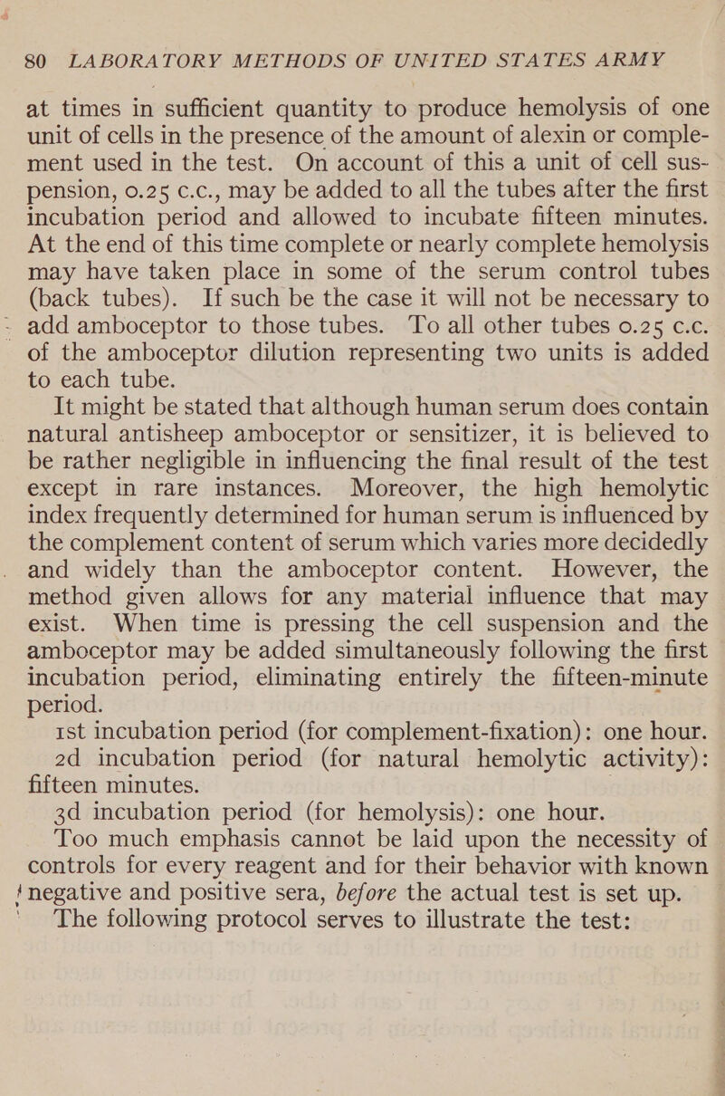 at times in sufficient quantity to produce hemolysis of one unit of cells in the presence of the amount of alexin or comple- ment used in the test. On account of this a unit of cell sus- pension, 0.25 c.c., may be added to all the tubes after the first incubation period and allowed to incubate fifteen minutes. At the end of this time complete or nearly complete hemolysis may have taken place in some of the serum control tubes (back tubes). If such be the case it will not be necessary to - add amboceptor to those tubes. To all other tubes 0.25 c.c. of the amboceptor dilution representing two units is added to each tube. It might be stated that although human serum does contain natural antisheep amboceptor or sensitizer, it is believed to be rather negligible in influencing the final result of the test except in rare instances. Moreover, the high hemolytic index frequently determined for human serum is influenced by the complement content of serum which varies more decidedly and widely than the amboceptor content. However, the method given allows for any material influence that may exist. When time is pressing the cell suspension and the amboceptor may be added simultaneously following the first incubation period, eliminating entirely the fifteen-minute period. rst incubation period (for complement-fixation): one hour. 2d incubation period (for natural hemolytic activity): fifteen minutes. 3d incubation period (for hemolysis): one hour. Too much emphasis cannot be laid upon the necessity of controls for every reagent and for their behavior with known ‘negative and positive sera, before the actual test is set up. The following protocol serves to illustrate the test: