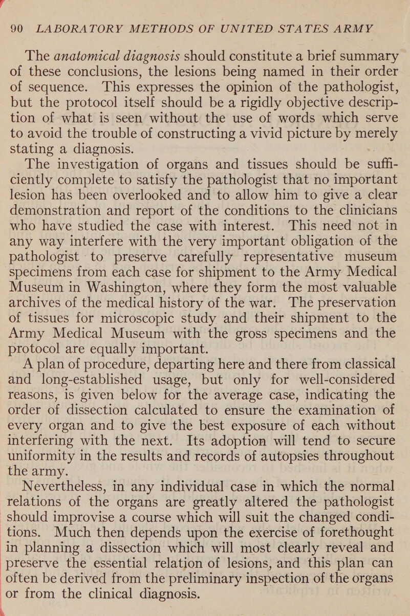 The anatomical diagnosis should constitute a brief summary of these conclusions, the lesions being named in their order of sequence. This expresses the opinion of the pathologist, but the protocol itself should be a rigidly objective descrip- tion of what is seen without the use of words which serve to avoid the trouble of constructing a vivid picture by merely stating a diagnosis. The investigation of organs and tissues should be suffi ciently complete to satisfy the pathologist that no important lesion has been overlooked and to allow him to give a clear demonstration and report of the conditions to the clinicians who have studied the case with interest. This need not in any way interfere with the very important obligation of the pathologist to preserve carefully representative museum specimens from each case for shipment to the Army Medical Museum in Washington, where they form the most valuable archives of the medical history of the war. The preservation of tissues for microscopic study and their shipment to the Army Medical Museum with the gross specimens and the protocol are equally important. A plan of procedure, departing here and there from classical and long-established usage, but only for well-considered reasons, is given below for the average case, indicating the order of dissection calculated to ensure the examination of every organ and to give the best exposure of each without interfering with the next. Its adoption will tend to secure uniformity in the results and records of autopsies throughout the army. Nevertheless, in any individual case in which the normal relations of the organs are greatly altered the pathologist should improvise a course which will suit the changed condi- tions. Much then depends upon the exercise of forethought in planning a dissection which will most clearly reveal and preserve the essential relation of lesions, and this plan can often be derived from the preliminary inspection of the organs or from the clinical diagnosis.