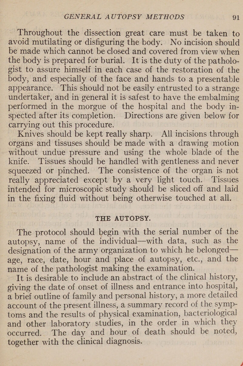 Throughout the dissection great care must be taken to avoid mutilating or disfiguring the body. No incision should be made which cannot be closed and covered from view when the body is prepared for burial. It is the duty of the patholo- gist to assure himself in each case of the restoration of the body, and especially of the face and hands to a presentable appearance. This should not be easily entrusted to a strange undertaker, and in general it is safest to have the embalming performed in the morgue of the hospital and the body in- spected after its completion. Directions are given below for carrying out this procedure. Knives should be kept really sharp. All incisions through organs and tissuses should be made with a drawing motion without undue pressure and using the whole blade of the knife. ‘Tissues should be handled with gentleness and never squeezed or pinched. ‘The consistence of the organ is not really appreciated except by a very light touch. Tissues intended for microscopic study should be sliced off and laid in the fixing fluid without being otherwise touched at all. THE AUTOPSY. The protocol should begin with the serial number of the autopsy, name of the individual—with data, such as the designation of the army organization to which he belonged— age, race, date, hour and place of autopsy, etc., and the name of the pathologist making the examination. It is desirable to include an abstract of the clinical history, giving the date of onset of illness and entrance into hospital, a brief outline of family and personal history, a more detailed account of the present illness, a summary record of the symp- toms and the results of physical examination, bacteriological and other laboratory studies, in the order in which they occurred. The day and hour of death should be noted, together with the clinical diagnosis.