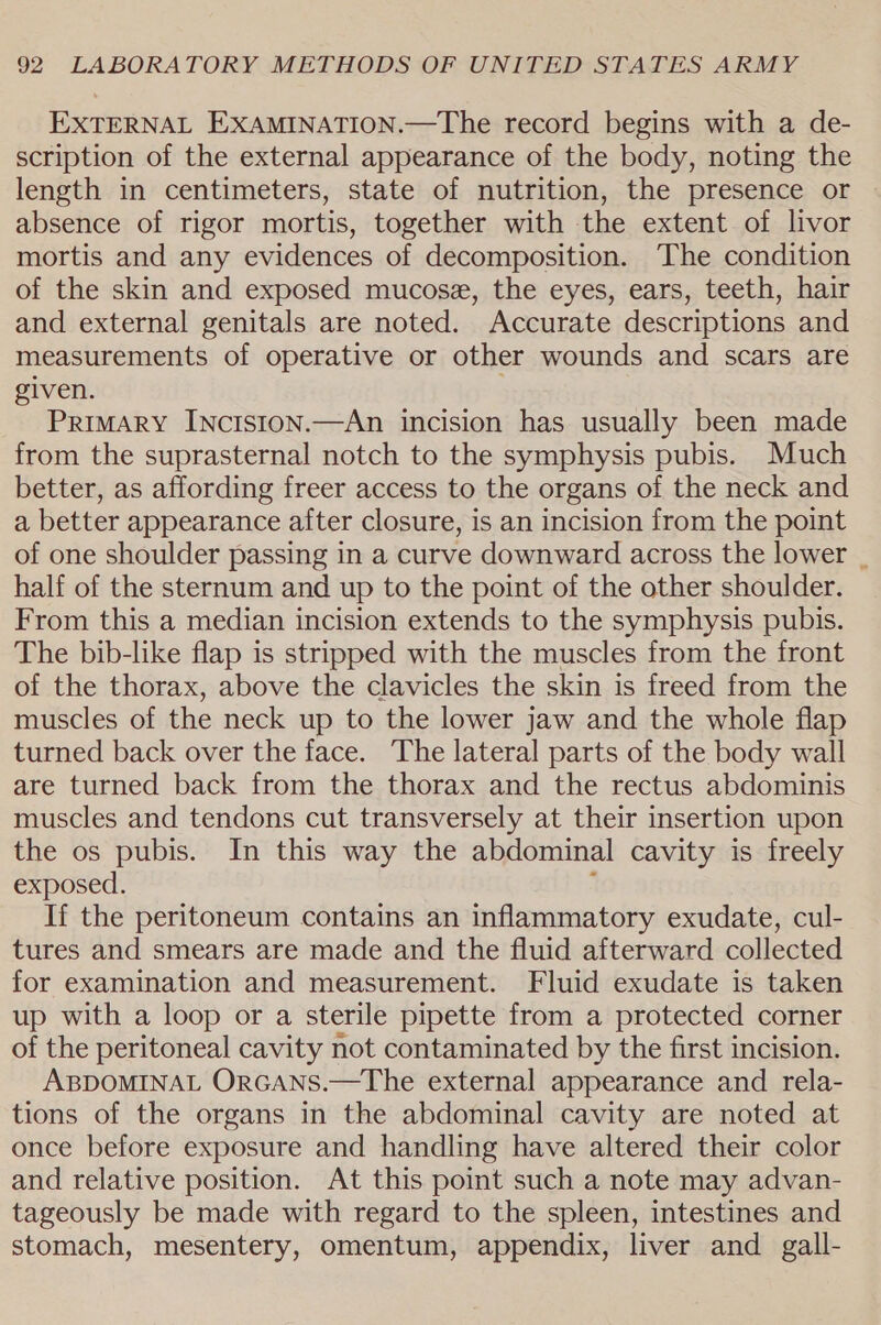 EXTERNAL EXAMINATION.—The record begins with a de- scription of the external appearance of the body, noting the length in centimeters, state of nutrition, the presence or absence of rigor mortis, together with the extent of livor mortis and any evidences of decomposition. The condition of the skin and exposed mucose, the eyes, ears, teeth, hair and external genitals are noted. Accurate descriptions and measurements of operative or other wounds and scars are given. PrimMArY INcis1on.—An incision has usually been made from the suprasternal notch to the symphysis pubis. Much better, as affording freer access to the organs of the neck and a better appearance after closure, is an incision from the point of one shoulder passing in a curve downward across the lower | half of the sternum and up to the point of the other shoulder. From this a median incision extends to the symphysis pubis. The bib-like flap is stripped with the muscles from the front of the thorax, above the clavicles the skin is freed from the muscles of the neck up to the lower jaw and the whole flap turned back over the face. The lateral parts of the body wall are turned back from the thorax and the rectus abdominis muscles and tendons cut transversely at their insertion upon the os pubis. In this way the abdominal cavity is freely exposed. ” If the peritoneum contains an inflammatory exudate, cul- tures and smears are made and the fluid afterward collected for examination and measurement. Fluid exudate is taken up with a loop or a sterile pipette from a protected corner of the peritoneal cavity not contaminated by the first incision. ABDOMINAL ORGANS.—The external appearance and rela- tions of the organs in the abdominal cavity are noted at once before exposure and handling have altered their color and relative position. At this point such a note may advan- tageously be made with regard to the spleen, intestines and stomach, mesentery, omentum, appendix, liver and gall-