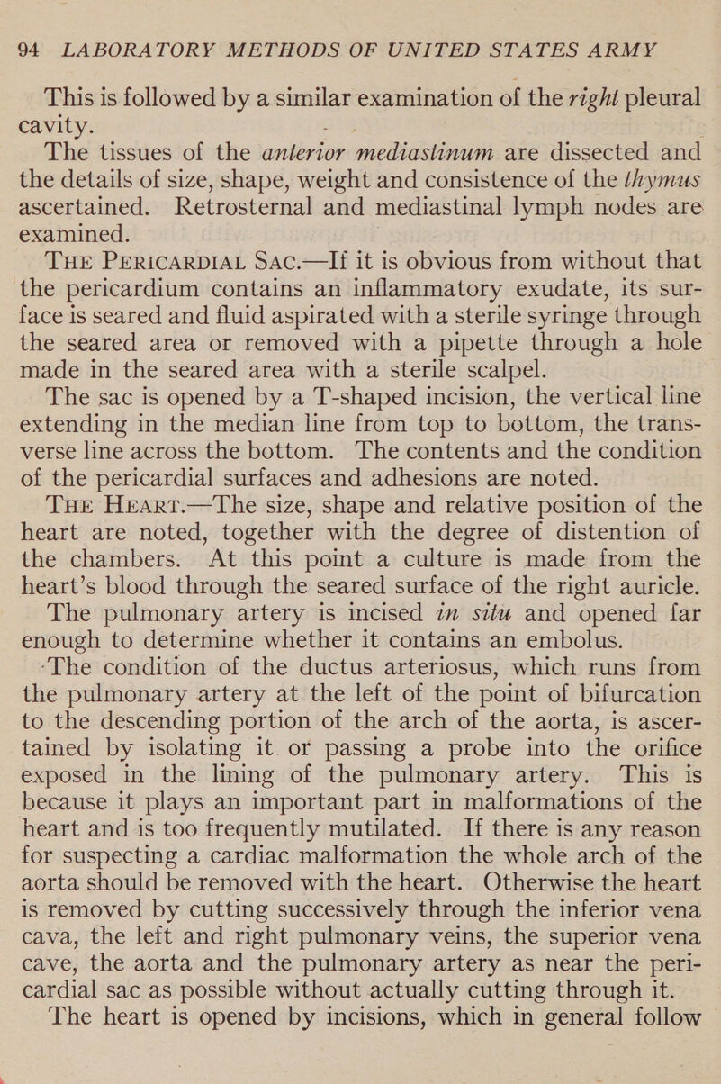 This is followed by a similar examination of the right pleural cavity. The tissues of the antérion mediastinum are dissected and the details of size, shape, weight and consistence of the thymus ascertained. Retrosternal and mediastinal lymph nodes are examined. THE PERICARDIAL SAc.—If it is obvious from without that the pericardium contains an inflammatory exudate, its sur- face is seared and fluid aspirated with a sterile syringe through the seared area or removed with a pipette through a hole made in the seared area with a sterile scalpel. The sac is opened by a T-shaped incision, the vertical line extending in the median line from top to bottom, the trans- verse line across the bottom. The contents and the condition of the pericardial surfaces and adhesions are noted. THE Hreart.—The size, shape and relative position of the heart are noted, together with the degree of distention of the chambers. At this point a culture is made from the heart’s blood through the seared surface of the right auricle. The pulmonary artery is incised im situ and opened far enough to determine whether it contains an embolus. ‘The condition of the ductus arteriosus, which runs from the pulmonary artery at the left of the point of bifurcation to the descending portion of the arch of the aorta, is ascer- tained by isolating it or passing a probe into the orifice exposed in the lining of the pulmonary artery. This is because it plays an important part in malformations of the heart and is too frequently mutilated. If there is any reason for suspecting a cardiac malformation the whole arch of the aorta should be removed with the heart. Otherwise the heart is removed by cutting successively through the inferior vena cava, the left and right pulmonary veins, the superior vena cave, the aorta and the pulmonary artery as near the peri- cardial sac as possible without actually cutting through it. The heart is opened by incisions, which in general follow