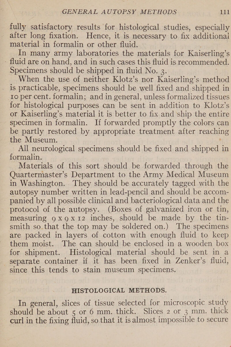 fully satisfactory results for histological studies, especially after long fixation. Hence, it is necessary to fix additional material in formalin or other fluid. In many army laboratories the materials for Kaiserling’ S - fluid are on hand, and in such cases this fluid is recommended. Specimens should be shipped in fluid No. 3. When the use of neither Klotz’s nor Kaiserling’s method is practicable, specimens should be well fixed and shipped in _Io per cent. formalin; and in general, unless formalized tissues for histological purposes can be sent in addition to Klotz’s or Kaiserling’s material it is better to fix and ship the entire specimen in formalin. If forwarded promptly the colors can be partly restored by appropriate treatment after reaching the Museum. All neurological specimens should be fixed and shipped in formalin. Materials of this sort should be forwarded through the Quartermaster’s Department to the Army Medical Museum in Washington. They should be accurately tagged with the autopsy number written in lead-pencil and should be accom- panied by all possible clinical and bacteriological data and the protocol of the autopsy. (Boxes of galvanized iron or tin, measuring 9x gx 12 inches, should be made by the tin- smith so.that the top may be soldered on.) The specimens are packed in layers of cotton with enough fluid to keep them moist. The can should be enclosed in a wooden box for shipment. Histological material should be sent in a separate container if it has been fixed in Zenker’s fluid, since this tends to stain museum specimens. HISTOLOGICAL METHODS. In general, slices of tissue selected for microscopic study should be about 5 or 6 mm. thick. Slices 2 or 3 mm. thick — curl in the fixing fluid, so that it is almost impossible to secure