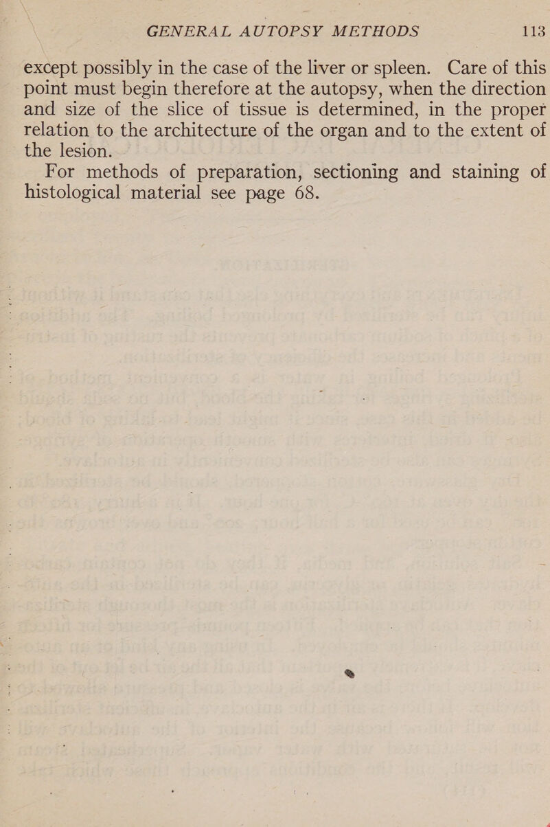 except possibly in the case of the liver or spleen. Care of this point must begin therefore at the autopsy, when the direction and size of the slice of tissue is determined, in the proper relation to the architecture of the organ and to the extent of the lesion. For methods of preparation, sectioning and staining of histological material see page 68.