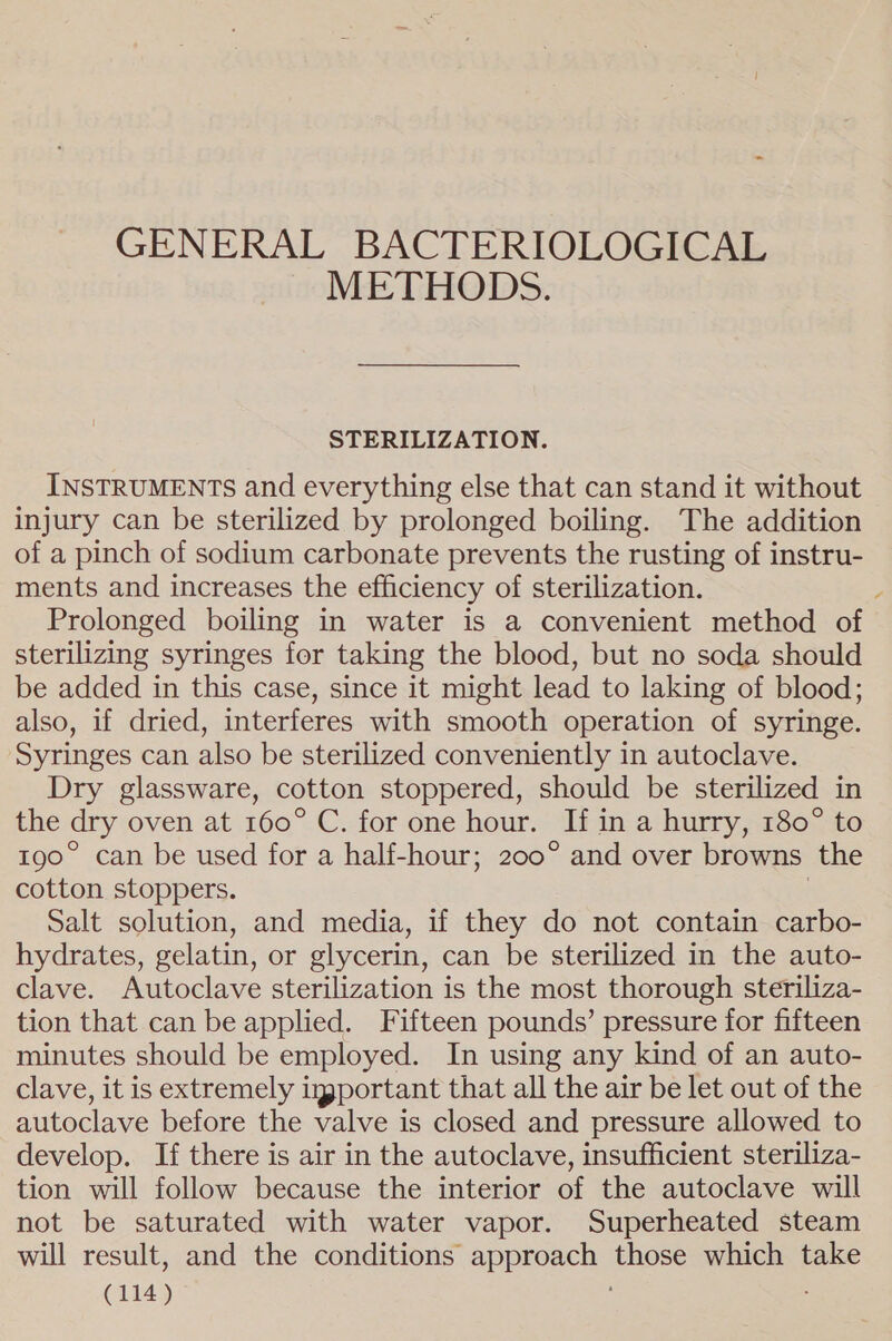 GENERAL BACTERIOLOGICAL METHODS. STERILIZATION. INSTRUMENTS and everything else that can stand it without injury can be sterilized by prolonged boiling. The addition of a pinch of sodium carbonate prevents the rusting of instru- ments and increases the efficiency of sterilization. ? Prolonged boiling in water is a convenient method of sterilizing syringes for taking the blood, but no soda should be added in this case, since it might lead to laking of blood; also, if dried, interferes with smooth operation of syringe. Syringes can also be sterilized conveniently in autoclave. Dry glassware, cotton stoppered, should be sterilized in the dry oven at 160° C. for one hour. If in a hurry, 180° to 190° can be used for a half-hour; 200° and over browns the cotton stoppers. | Salt solution, and media, if they do not contain carbo- hydrates, gelatin, or glycerin, can be sterilized in the auto- clave. Autoclave sterilization is the most thorough steriliza- tion that can be applied. Fifteen pounds’ pressure for fifteen minutes should be employed. In using any kind of an auto- clave, it is extremely igportant that all the air be let out of the autoclave before the valve is closed and pressure allowed to develop. If there is air in the autoclave, insufficient steriliza- tion will follow because the interior of the autoclave will not be saturated with water vapor. Superheated steam will result, and the conditions approach those which take
