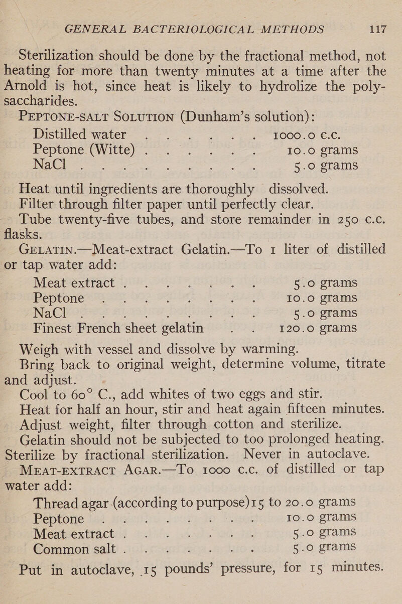Sterilization should be done by the fractional method, not heating for more than twenty minutes at a time after the Arnold is hot, since heat is likely to hydrolize the poly- saccharides. PEPTONE-SALT SOLUTION (Dunham’s solution): BIStWICee Water «7. 21 fe EOOO.O CC, Peptone Se dee pate es ogee 10.0 grams NaCl === ta ge ey 5.0 grams Heat until ingredients are thoroughly dissolved. Filter through filter paper until perfectly clear. Tube twenty-five tubes, and store remainder in 250 C.c. flasks. GELATIN.—Meat-extract Gelatin.—To 1 liter of distilled or tap water add: IVEeatexitact 2582 eo Oe 5.0 grams peptone ha, ee Se eee. 10.0 grams NaCl . re 5.0 grams Finest French sheet gelatin S19 1200 grams Weigh with vessel and dissolve by warming. Bring back to original weight, determine volume, titrate and adjust. Cool to 60° C., add whites of two eggs and stir. Heat for half an hour, stir and heat again fifteen minutes. Adjust weight, filter ‘through cotton and sterilize. Gelatin should not be subjected to too prolonged heating. Sterilize by fractional sterilization. Never in autoclave. MEAT-EXTRACT AGAR.—To 1000 c.c. of distilled or tap water add: Thread agar-(according to purpose)15 to 20.0 grams Bpepiome hee SA i. Gio, Bae 10.0 grams NieateexntYactie c)é. sec). GO 5e 5.0 grams Gammon salt). ich nal eon algo. 5.0 grams Put in autoclave, 15 pounds’ pressure, for 15 minutes.