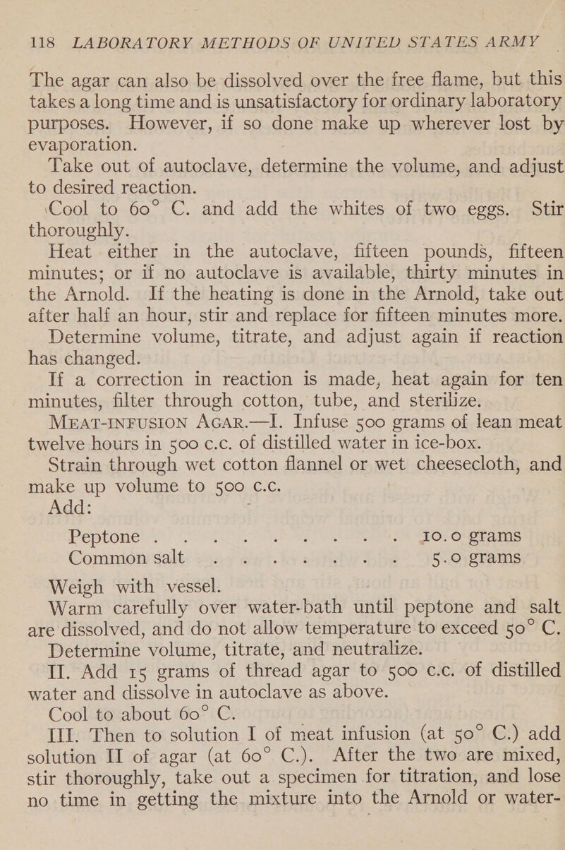 The agar can also be dissolved over the free flame, but this takes a long time and is unsatisfactory for ordinary laboratory purposes. However, if so done make up wherever lost by evaporation. Take out of autoclave, determine the volume, and adjust to desired reaction. ‘Cool to 60° C. and add the whites of two eggs. Stir thoroughly. Heat either in the autoclave, fifteen pounds, fifteen minutes; or if no autoclave is available, thirty minutes in the Arnold. If the heating is done in the Arnold, take out after half an hour, stir and replace for fifteen minutes more. Determine volume, titrate, and adjust again if reaction has changed. If a correction in reaction is made, heat again for ten minutes, filter through cotton, tube, and sterilize. MEAT-INFUSION AGAR.—I. Infuse 500 grams of lean meat twelve hours in 500 c.c. of distilled water in ice-box. Strain through wet cotton flannel or wet cheesecloth, and make up volume to 500 C.c. | Add: Peptone? Ye) POI e Oe EY See eee SHO OMe Comnidw salt: 2049 ewi-lo ssh bhe”. JRRSerms Weigh with vessel. Warm carefully over water-bath until peptone and salt are dissolved, and do not allow temperature to exceed 50° C, Determine volume, titrate, and neutralize. Il. Add 1s grams of thread agar to 500 c.c. of distilled water and dissolve in autoclave as above. Cool to about 60° C. Ill. Then to solution I of meat infusion (at 50° C.) add solution II of agar (at 60° C.). After the two are mixed, stir thoroughly, take out a specimen for titration, and lose no time in getting the mixture into the Arnold or water-