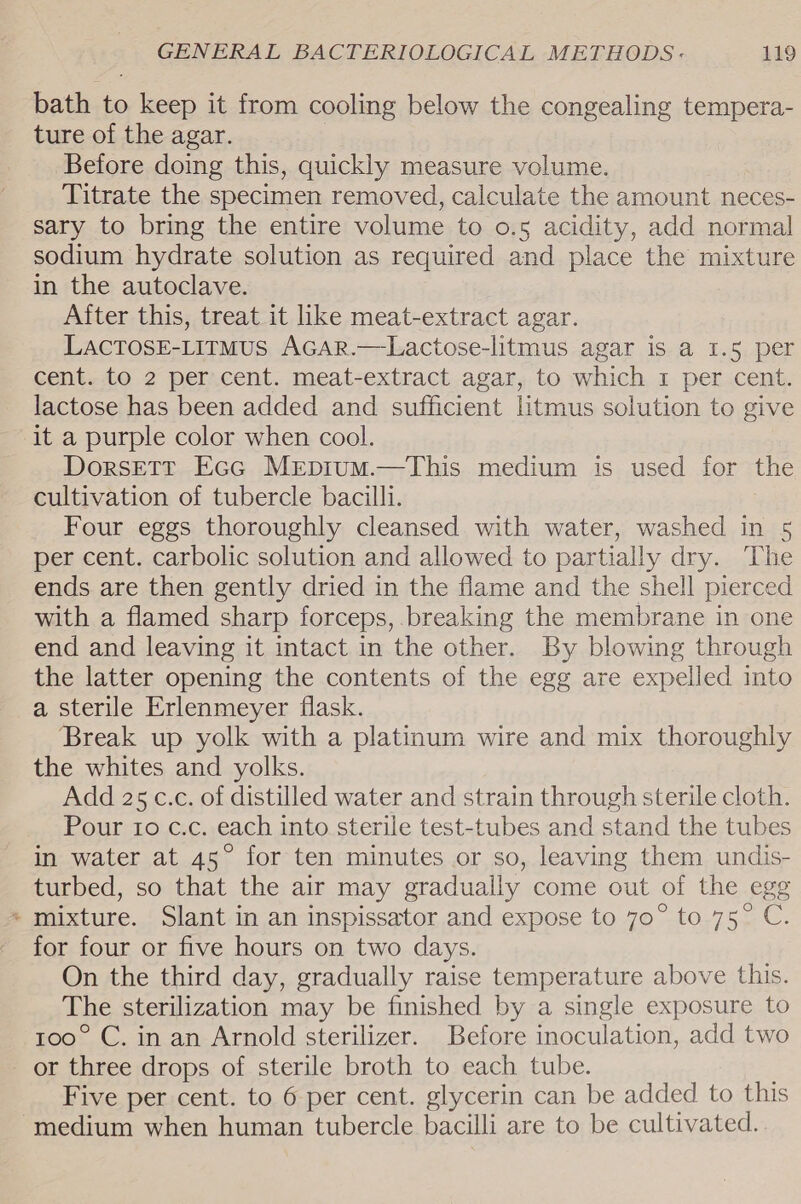 # bath to keep it from cooling below the congealing tempera- ture of the agar. Before doing this, quickly measure volume. Titrate the specimen removed, calculate the amount neces- sary to bring the entire volume to o.5 acidity, add normal sodium hydrate solution as required and place the mixture in the autoclave. After this, treat it ike meat-extract agar. LACTOSE-LITMUS AGAR.—Lactose-litmus agar is a 1.5 per cent. to 2 per cent. meat-extract agar, to which 1 per cent. lactose has been added and sufficient litmus solution to giv it a purple color when cool. | Dorsetr Ecc Mepium.—This medium is used for the cultivation of tubercle bacilli. Four eggs thoroughly cleansed with water, washed in 5 per cent. carbolic solution and allowed to partially dry. The ends are then gently dried in the flame and the shell pierced with a flamed sharp forceps, .breaking the membrane in one end and leaving it intact in the other. By blowing through the latter opening the contents of the egg are expelled into a sterile Erlenmeyer flask. Break up yolk with a platinum wire and mix thoroughly the whites and yolks. Add 25 c.c. of distilled water and strain through sterile cloth. Pour to c.c. each into sterile test-tubes and stand the tubes in water at 45° for ten minutes or so, leaving them undis- turbed, so that the air may gradually come out of the egg mixture. Slant in an inspissator and expose to 70° to 75° C. for four or five hours on two days. On the third day, gradually raise temperature above this. The sterilization may be finished by a single exposure to 100° C. in an Arnold sterilizer. Before inoculation, add two or three drops of sterile broth to each tube. Five per cent. to 6 per cent. glycerin can be added to this
