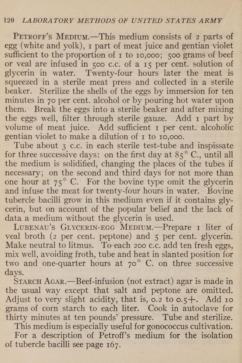 PETROFF’s Mrepium.—This medium consists of 2 parts of egg (white and yolk), 1 part of meat juice and gentian violet sufficient to the proportion of 1 to 10,000; 500 grams of beef or veal are infused in 500 c.c. of a 15 per cent. solution of glycerin in water. ‘Twenty-four hours later the meat is squeezed in a sterile meat press and collected in a sterile beaker. Sterilize the shells of the eggs by immersion for ten minutes in 70 per cent. alcohol or by pouring hot water upon them. Break the eggs into a sterile beaker and after mixing the eggs well, filter through sterile gauze. Add 1 part by volume of meat juice. Add sufficient 1 per cent. alcoholic gentian violet to make a dilution of 1 to 10,000. Tube about 3 c.c. in each sterile test-tube and inspissate for three successive days: on the first day at 85° C., until all the medium is solidified, changing the places of the tubes if necessary; on the second and third days for not more than one hour at 75° C. For the bovine type omit the glycerin and infuse the meat for twenty-four hours in water. Bovine tubercle bacilli grow in this medium even if it contains gly- cerin, but on account of the popular belief and the lack of data a medium without the glycerin is used. LUBENAU’S GLYCERIN-EGG MeEpruM.—Prepare 1 liter of veal broth (2 per cent. peptone) and 5 per cent. glycerin. Make neutral to litmus. To-each 200 c.c. add ten fresh eggs, mix well, avoiding froth, tube and heat in slanted position for two and one-quarter hours at 70° C. on three successive days. STARCH AGAR.—Beef-infusion (not extract) agar is made in the usual way except that salt and peptone are omitted. Adjust to very slight acidity, that is, 0.2 too.5+. Add 10 grams of corn starch to each liter. Cook in autoclave for thirty minutes at ten pounds’ pressure. Tube and sterilize. This medium is especially useful for gonococcus cultivation. For a description of Petroff’s medium for the isolation of tubercle bacilli see page 167.