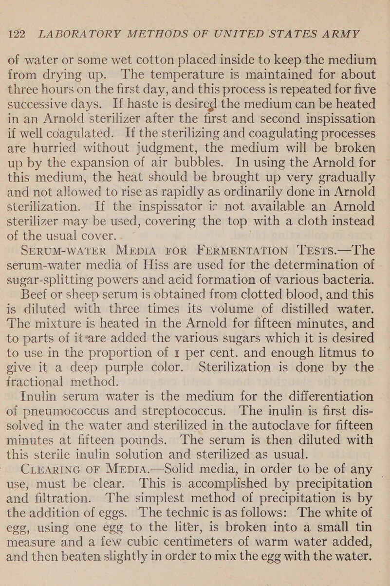 of water or some wet cotton placed inside to keep the medium from drying up. The temperature is maintained for about three hours on the first day, and this process is repeated for five successive days. If haste is desired the medium can be heated in an Arnold sterilizer after the first and second inspissation if well coagulated. If the sterilizing and coagulating processes are hurried without judgment, the medium will be broken up by the expansion of air bubbles. In using the Arnold for this medium, the heat should be brought up very gradually and not allowed to rise as rapidly as ordinarily done in Arnold sterilization. If the inspissator ir not available an Arnold sterilizer may be used, covering the top with a cloth instead of the usual cover. . . SERUM-WATER MEDIA FOR FERMENTATION TESTS.—The serum-water media of Hiss are used for the determination of sugar-splitting powers and acid formation of various bacteria. Beef or sheep serum is obtained from clotted blood, and this is diluted with three times its volume of distilled water. The mixture is heated in the Arnold for fifteen minutes, and to parts of iteare added the various sugars which it is desired to use in the proportion of 1 per cent. and enough litmus to give it a deep purple color. Sterilization is done by the fractional method. Inulin serum water is the medium for the differentiation of pneumococcus and streptococcus. The inulin is first dis- solved in the water and sterilized in the autoclave for fifteen minutes at fifteen pounds. The serum is then diluted with this sterile inulin solution and sterilized as usual. CLEARING OF Mep1a.—Solid media, in order to be of any _ use, must be clear. This is accomplished by precipitation and filtration. The simplest method of precipitation is by the addition of eggs. The technic is as follows: The white of egg, using one egg to the liter, is broken into a small tin measure and a few cubic centimeters of warm water added, and then beaten slightly in order to mix the egg with the water.