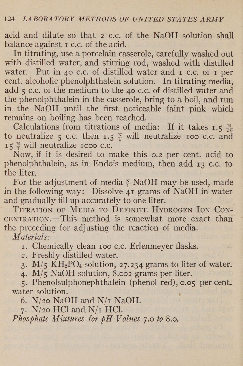 acid and dilute so that 2 c.c. of the NaOH solution shall balance against 1 c.c. of the acid. In titrating, use a porcelain casserole, carefully washed out with distilled water, and stirring rod, washed with distilled water. Put in 4o c.c. of distilled water and 1 c.c. of 1 per cent. alcoholic phenolphthalein solution. In titrating media, add 5 c.c. of the medium to the 4o c.c. of distilled water and the phenolphthalein in the casserole, bring to a boil, and run in the NaOH until the first noticeable faint pink which remains on boiling has been reached. Calculations from titrations of media: If it takes 1.5 % to neutralize 5 c.c. then 1.5 % will neutralize too c.c. and 15 % will neutralize 1000 c.c. Now, if it is desired to make this o.2 per cent. acid to phenolphthalein, as in Endo’s medium, then add 13 c.c. to the liter. For the adjustment of media X NaOH may be used, tae in the following way: Dissolve At grams of NaOH in water and gradually fill up accurately to one liter. TITRATION OF MeEpIA TO DEFINITE HypDROGEN ION Con- CENTRATION.—This method is somewhat more exact than ~ the preceding for adjusting the reaction of media. Materials: 1. Chemically clean 100 c.c. Erlenmeyer flasks. 2. Freshly distilled water. 3. M/5 KHePO, solution, 27.234 grams to liter of wate: 4. M/5 NaOH solution, 8. 002 grams per liter. es Phenolsulphonephthalein (phenol — 0.05 per cent. water solution. 6. N/20 NaOH and N/1 NaOH. 7. N/20 HCl and N/1 HCl. Phosphate Mixtures for pH Values 7.0 to 8.0.