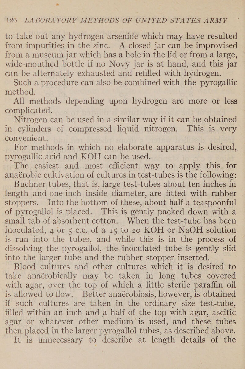 to take out any hydrogen arsenide which may have resulted from impurities in the zinc. A closed jar can be improvised from a museum jar which has a hole in the lid or from a large, wide-mouthed bottle if no Novy jar is at hand, and this jar can be alternately exhausted and refilled with hydrogen. Such a procedure can also be combined with the pyrogallic method. All methods depending upon hydrogen are more or less complicated. Nitrogen can be used in a similar way if it can be obtained in cylinders of compressed liquid nitrogen. This is very convenient. For methods in which no elaborate apparatus is desired, pyrogallic acid and KOH can be used. The easiest and most efficient way to apply this for anaérobic cultivation of cultures in test-tubes is the following: Buchner tubes, that is, large test-tubes about ten inches in length and one inch inside diameter, are fitted with rubber . stoppers. Into the bottom of these, about half a teaspoonful of pyrogallol is placed. This is gently packed down with a small tab of absorbent cotton. When the test-tube has been inoculated, 4 or 5 c.c. of a 15 to 20 KOH or NaOH solution is run into the tubes, and while this is in the process of dissolving the pyrogallol, the inoculated tube is gently slid into the larger tube and the rubber stopper inserted. Blood cultures and other cultures which it is desired to take anaérobically may be taken in long tubes covered with agar, over the top of which a little sterile paraffin oil is allowed to flow. Better anaérobiosis, however, is obtained if such cultures are taken in the ordinary size test-tube, filled within an inch and a half of the top with agar, ascitic agar or whatever other medium'is used, and these tubes then placed in the larger pyrogallol tubes, as described above. It is unnecessary to describe at length details of the