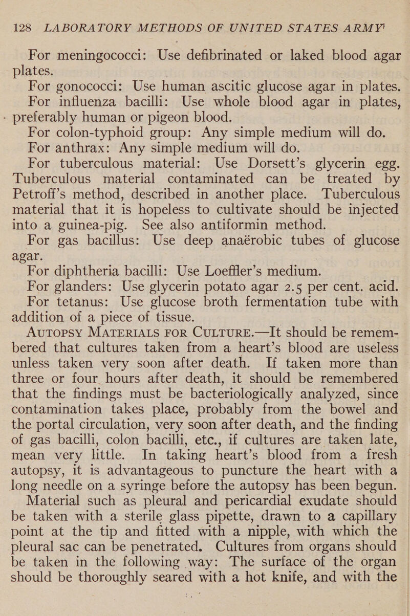 For meningococci: Use defibrinated or laked blood agar plates. | For gonococci: Use human ascitic glucose agar in plates. For influenza bacilli: Use whole blood agar in plates, - preferably human or pigeon blood. For colon-typhoid group: Any simple medium will do. For anthrax: Any simple medium will do. For tuberculous material: Use Dorsett’s glycerin egg. Tuberculous material contaminated can be treated by Petroff’s method, described in another place. Tuberculous material that it is hopeless to cultivate should be injected into a guinea-pig. See also antiformin method. For gas bacillus: Use deep anaérobic tubes of glucose agar. For diphtheria bacilli: Use Loeffler’s medium. For glanders: Use glycerin potato agar 2.5 per cent. acid. For tetanus: Use glucose broth fermentation tube with addition of a piece of tissue. Autopsy MATERIALS FOR CULTURE.—It should be remem- bered that cultures taken from a heart’s blood are useless unless taken very soon after death. If taken more than three or four hours after death, it should be remembered that the findings must be bacteriologically analyzed, since contamination takes place, probably from the bowel and the portal circulation, very soon after death, and the finding of gas bacilli, colon bacilli, etc., if cultures are taken late, mean very little. In taking heart’s blood from a fresh autopsy, it is advantageous to puncture the heart with a long needle on a syringe before the autopsy has been begun. Material such as pleural and pericardial exudate should be taken with a sterile glass pipette, drawn to a capillary point at the tip and fitted with a nipple, with which the pleural sac can be penetrated. Cultures from organs should be taken in the following way: The surface of the organ should be thoroughly seared with a hot knife, and with the