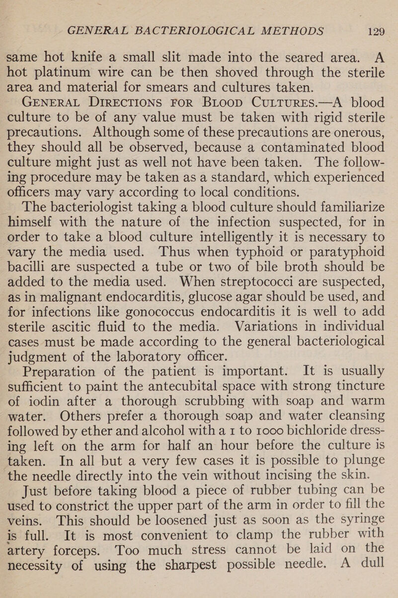same hot knife a small slit made into the seared area. A hot platinum wire can be then shoved through the sterile area and material for smears and cultures taken. GENERAL DIRECTIONS FOR BLoop CuLTurEs.—A blood culture to be of any value must be taken with rigid sterile precautions. Although some of these precautions are onerous, they should all be observed, because a2 contaminated blood culture might just as well not have been taken. The follow- ing procedure may be taken as a standard, which experienced officers may vary according to local conditions. The bacteriologist taking a blood culture should familiarize himself with the nature of the infection suspected, for in order to take a blood culture intelligently it is necessary to vary the media used. Thus when typhoid or paratyphoid bacilli are suspected a tube or two of bile broth should be added to the media used. When streptococci are suspected, as in malignant endocarditis, glucose agar should be used, and for infections like gonococcus endocarditis it is well to add sterile ascitic fluid to the media. Variations in individual cases must be made according to the general bacteriological judgment of the laboratory officer. Preparation of the patient is important. It is usually sufficient to paint the antecubital space with strong tincture of iodin after a thorough scrubbing with soap and warm water. Others prefer a thorough soap and water cleansing followed by ether and alcohol with a 1 to rooo bichloride dress- ing left on the arm for half an hour before the culture is taken. In all but a very few cases it is possible to plunge the needle directly into the vein without incising the skin. Just before taking blood a piece of rubber tubing can be used to constrict the upper part of the arm in order to fill the veins. This should be loosened just as soon as the syringe is full, It is most convenient to clamp the rubber with artery forceps. Too much stress cannot be laid on the necessity of using the sharpest possible needle. A dull