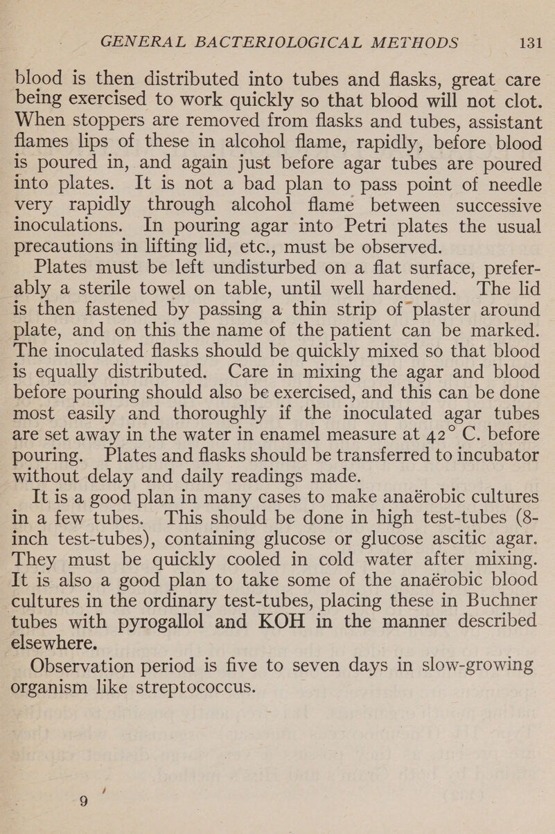 blood is then distributed into tubes and flasks, great care being exercised to work quickly so that blood will not clot. When stoppers are removed from flasks and tubes, assistant flames lips of these in alcohol flame, rapidly, before blood is poured in, and again just before agar tubes are poured into plates. It is not a bad plan to pass point of needle very rapidly through alcohol flame between successive inoculations. In pouring agar into Petri plates the usual precautions in lifting lid, etc., must be observed. Plates must be left undisturbed on a flat surface, prefer- ably a sterile towel on table, until well hardened. The lid is then fastened by passing a thin strip of plaster around plate, and on this the name of the patient can be marked. The inoculated flasks should be quickly mixed so that blood is equally distributed. Care in mixing the agar and blood before pouring should also be exercised, and this can be done most easily and thoroughly if the inoculated agar tubes are set away in the water in enamel measure at 42° C. before pouring. Plates and flasks should be transferred to incubator without delay and daily readings made. It is a good plan in many cases to make anaérobic cultures in a few tubes. This should be done in high test-tubes (8- inch test-tubes), containing glucose or glucose ascitic agar. They must be quickly cooled in cold water after mixing. It is also a good plan to take some of the anaérobic blood cultures in the ordinary test-tubes, placing these in Buchner tubes with pyrogallol and KOH in the manner described elsewhere. Observation period is five to seven days in slow-growing organism like streptococcus.