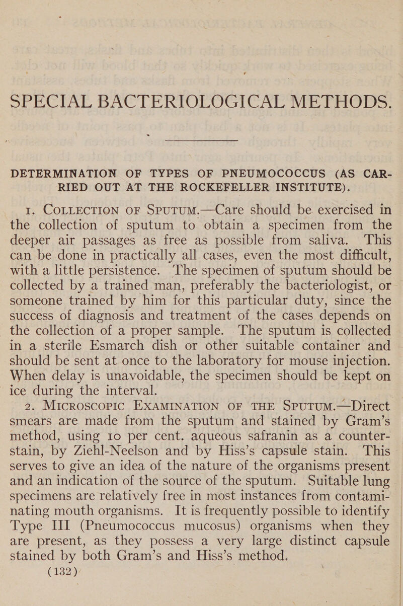 SEECIAL BACTERIOLOGICAL Nie dais. DETERMINATION OF TYPES OF PNEUMOCOCCUS (AS CAR- RIED OUT AT THE ROCKEFELLER INSTITUTE). 1. COLLECTION OF SpuTUM.—Care should be exercised in the collection of sputum to obtain a specimen from the deeper air passages as free as possible from saliva. This can be done in practically all cases, even the most difficult, with a little persistence. The specimen of sputum should be collected by a trained man, preferably the bacteriologist, or someone trained by him for this particular duty, since the success of diagnosis and treatment of the cases depends on the collection of a proper sample. The sputum is collected in a sterile Esmarch dish or other suitable container and should be sent at once to the laboratory for mouse injection. When delay is unavoidable, the specimen should be kept on ice during the interval. | 2. Microscopic EXAMINATION OF THE SpuTUM.—Direct smears are made from the sputum and stained by Gram’s method, using 1o per cent. aqueous safranin as a counter- stain, by Ziehl-Neelson and by Hiss’s capsule stain. This serves to give an idea of the nature of the organisms present and an indication of the source of the sputum. Suitable lung specimens are relatively free in most instances from contami- nating mouth organisms. It is frequently possible to identify | Type II (Pneumococcus mucosus) organisms when they are present, as they possess a very large distinct capsule © stained by both Gram’s and Hiss’s method. (1323