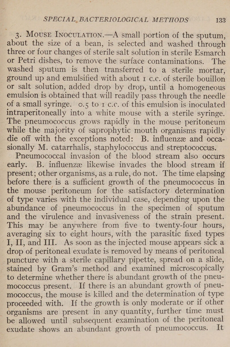 3. Mouser Inocuration.—A small portion of the sputum, about the size of a bean, is selected and washed through three or four changes of sterile salt solution in sterile Esmarch or Petri dishes, to remove the surface contaminations. The washed sputum is then transferred to a sterile mortar, ground up and emulsified with about 1 c.c. of sterile bouillon or salt solution, added drop by drop, until a homogeneous emulsion is obtained that will readily pass through the needle of a small syringe. 0.5 to 1 c.c. of this emulsion is inoculated intraperitoneally into a white mouse with a sterile syringe. The pneumococcus grows rapidly in the mouse peritoneum while the majority of saprophytic mouth organisms rapidly die off with the exceptions noted: B. influenze and occa- sionally M. catarrhalis, staphylococcus and streptococcus. Pneumococcal invasion of the blood stream also occurs early. B. influenze likewise invades the blood stream if present; other organisms, as arule, do not. The time elapsing before there is a sufficient growth of the pneumococcus in the mouse peritoneum for the satisfactory determination of type varies with the individual case, depending upon the abundance of pneumococcus in the specimen of sputum and the virulence and invasiveness of the strain present. This may be anywhere from five to twenty-four hours, averaging six to eight hours, with the parasitic fixed types I, IJ, and III. As soon as the injected mouse appears sick a drop of peritoneal exudate is removed by means of peritoneal puncture with a sterile capillary pipette, spread on a slide, stained by Gram’s method and examined microscopically to determine whether there is abundant growth of the pneu- mococcus present. If there is an abundant growth of pneu- mococcus, the mouse is killed and the determination of type proceeded with. If the growth is only moderate or if other _ organisms are present in any quantity, further time must be allowed until subsequent examination of the peritoneal exudate shows an abundant growth of pneumococcus. It