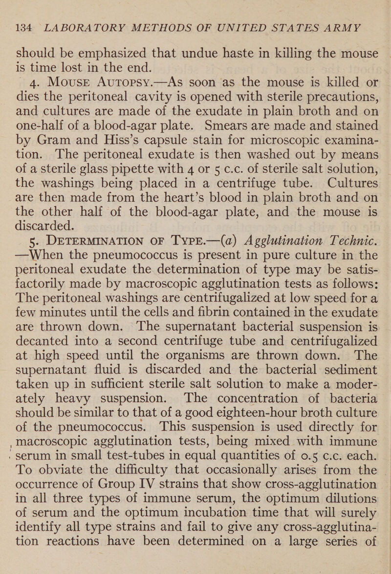 should be emphasized that undue haste in killing the mouse is time lost in the end. 4. Mouse Autopsy.—As soon as the mouse is killed or dies the peritoneal cavity is opened with sterile precautions, and cultures are made of the exudate in plain broth and on one-half of a blood-agar plate. Smears are made and stained by Gram and Hiss’s capsule stain for microscopic examina- tion. The peritoneal exudate is then washed out by means of a sterile glass pipette with 4 or 5 c.c. of sterile salt solution, _ the washings being placed in a centrifuge tube. Cultures are then made from the heart’s blood in plain broth and on the other half of the blood-agar plate, and the mouse is discarded. 5. DETERMINATION OF TypE.—(a) Agglutination Technic. —When the pneumococcus is present in pure culture in the peritoneal exudate the determination of type may be satis- factorily made by macroscopic agglutination tests as follows: The peritoneal washings are centrifugalized at low speed for a few minutes until the cells and fibrin contained in the exudate are thrown down. The supernatant bacterial suspension is decanted into a second centrifuge tube and centrifugalized at high speed until the organisms are thrown down. The supernatant fluid is discarded and the bacterial sediment taken up in sufficient sterile salt solution to make a moder- ately heavy suspension. ‘The concentration of bacteria should be similar to that of a good eighteen-hour broth culture of the pneumococcus. This suspension is used directly for macroscopic agglutination tests, being mixed with immune To obviate the difficulty that occasionally arises from the - occurrence of Group IV strains that show cross-agglutination in all three types of immune serum, the optimum dilutions of serum and the optimum incubation time that will surely identify all type strains and fail to give any cross-agglutina- tion reactions have been determined on a large series of