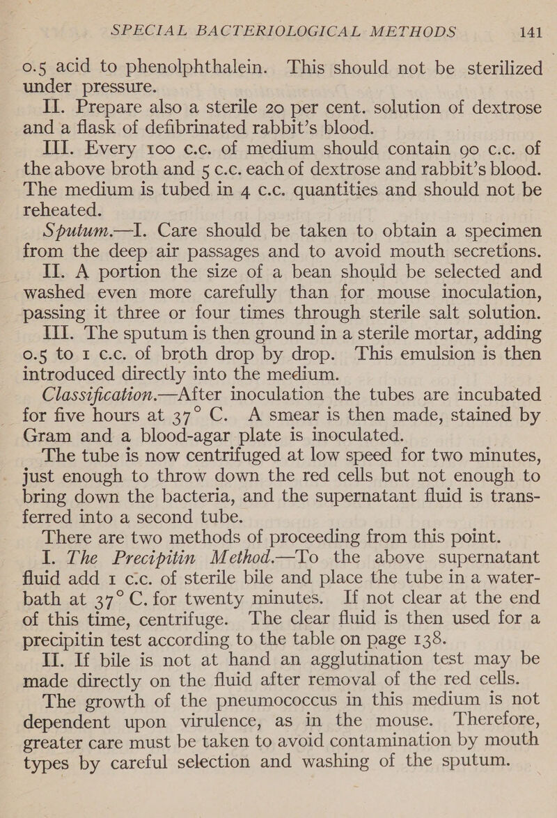 o.5 acid to phenolphthalein. This should not be sterilized under pressure. II. Prepare also a sterile 20 per cent. solution of dextrose and a flask of defibrinated rabbit’s blood. : III. Every too c.c. of medium should contain 90 c.c. of the above broth and 5 c.c. each of dextrose and rabbit’s blood. The medium is tubed in 4 c.c. quantities and should not be reheated. Spuium.—I. Care should be taken to obtain a specimen from the deep air passages and to avoid mouth secretions. II. A portion the size of a bean should be selected and washed even more carefully than for mouse inoculation, passing it three or four times through sterile salt solution. II. The sputum is then ground in a sterile mortar, adding 0.5 to 1 c.c. of broth drop by drop. This emulsion is then introduced directly into the medium. Classification.—After inoculation the tubes are incubated for five hours at 37° C. A smear is then made, stained by Gram and a blood-agar plate is inoculated. The tube is now centrifuged at low speed for two minutes, just enough to throw down the red cells but not enough to bring down the bacteria, and the supernatant fluid is trans- ferred into a second tube. There are two methods of proceeding from this point. I. The Precipitin Method.—To the above supernatant fluid add 1 cc. of sterile bile and place the tube in a water- bath at 37°C. for twenty minutes. If not clear at the end of this time, centrifuge. The clear fluid is then used for a precipitin test according to the table on page 138. II. If bile is not at hand an agglutination test may be made directly on the fluid after removal of the red cells. The growth of the pneumococcus in this medium is not dependent upon virulence, as in the mouse. Therefore, _ greater care must be taken to avoid contamination by mouth types by careful selection and washing of the sputum.