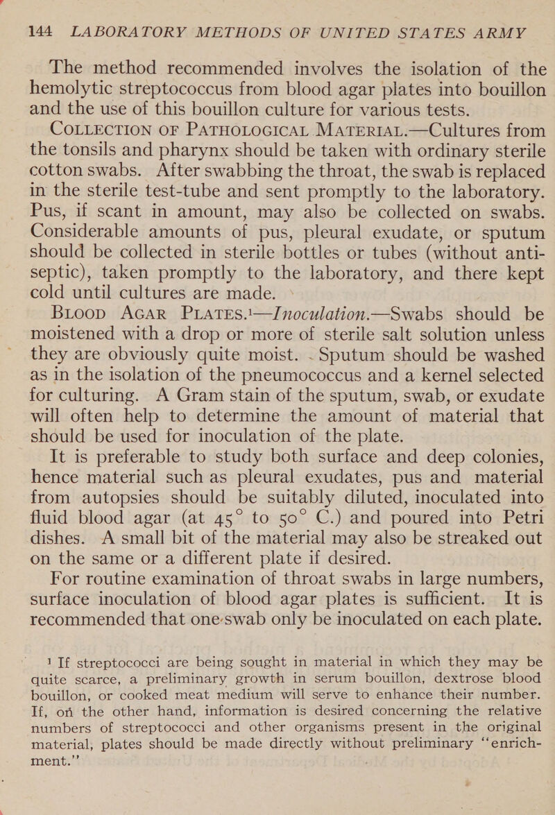 The method recommended involves the isolation of the hemolytic streptococcus from blood agar plates into bouillon and the use of this bouillon culture for various tests. COLLECTION OF PATHOLOGICAL MATERIAL.—Cultures from the tonsils and pharynx should be taken with ordinary sterile cotton swabs. After swabbing the throat, the swab is replaced in the sterile test-tube and sent promptly to the laboratory. Pus, if scant in amount, may also be collected on swabs. Considerable amounts of pus, pleural exudate, or sputum should be collected in sterile bottles or tubes (without anti- septic), taken promptly to the laboratory, and there kept cold until cultures are made. BiLoop AGAR PLatTEs.1—Inoculation.—Swabs should be moistened with a drop or more of sterile salt solution unless they are obviously quite moist. . Sputum should be washed as in the isolation of the pneumococcus and a kernel selected for culturing. A Gram stain of the sputum, swab, or exudate will often help to determine the amount of material that should be used for inoculation of the plate. It is preferable to study both surface and deep colonies, hence material such as pleural exudates, pus and material from autopsies should be suitably diluted, inoculated into fluid blood agar (at 45° to 50° C.) and poured into Petri dishes. A small bit of the material may also be streaked out on the same or a different plate if desired. For routine examination of throat swabs in large numbers, surface inoculation of blood agar plates is sufficient. It is recommended that oneswab only be inoculated on each plate. 1 If streptococci are being sought in material in which they may be quite scarce, a preliminary growth in serum bouillon, dextrose blood bouillon, or cooked meat medium will serve to enhance their number. If, ori the other hand, information is desired concerning the relative numbers of streptococci and other organisms present in the original ‘material, plates should be made directly without preliminary “‘enrich- ment.”