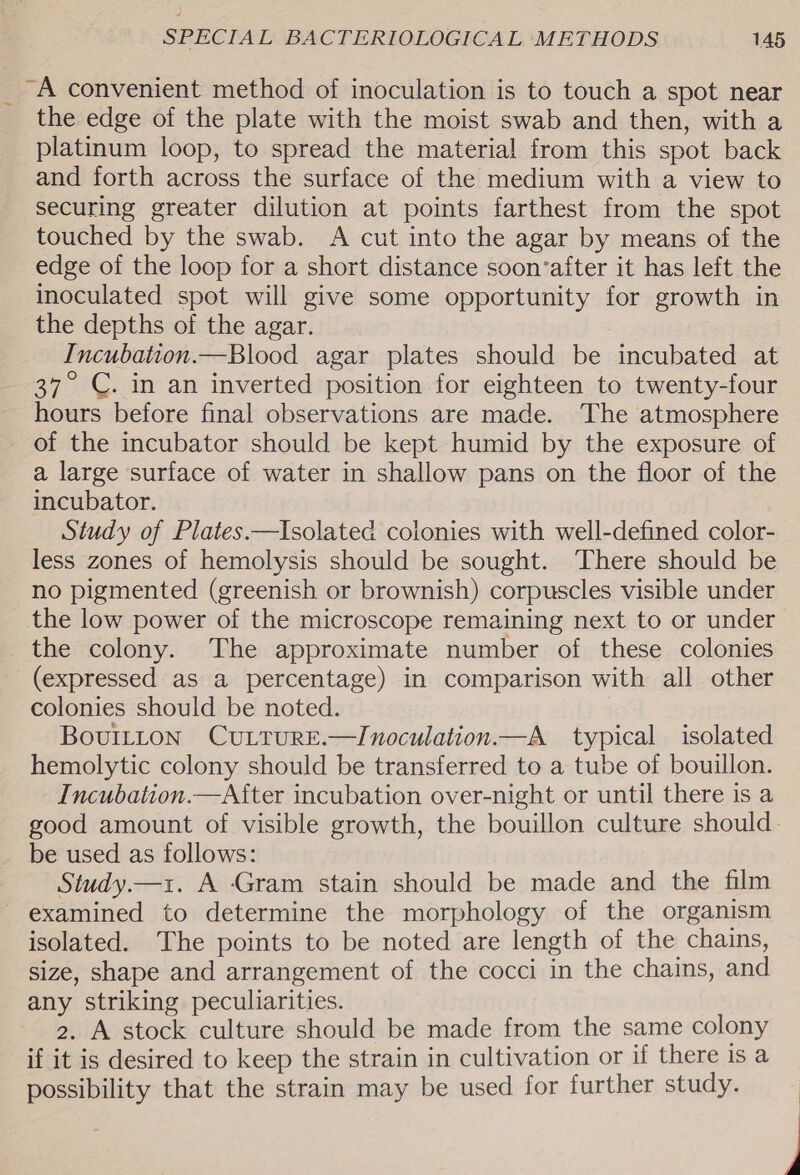 _ A convenient method of inoculation is to touch a spot near the edge of the plate with the moist swab and then, with a platinum loop, to spread the material from this spot back and forth across the surface of the medium with a view to securing greater dilution at points farthest from the spot touched by the swab. A cut into the agar by means of the edge of the loop for a short distance soon‘after it has left the inoculated spot will give some opportunity for growth in the depths of the agar. Incubation.—Blood agar plates should be incubated at 37° C. in an inverted position for eighteen to twenty-four hours before final observations are made. The atmosphere of the incubator should be kept humid by the exposure of a large surface of water in shallow pans on the floor of the incubator. Study of Plates.—Isolated colonies with well-defined color- less zones of hemolysis should be sought. There should be no pigmented (greenish or brownish) corpuscles visible under the low power of the microscope remaining next to or under the colony. The approximate number of these colonies (expressed as a percentage) in comparison with all other colonies should be noted. BovuiILton CuLturE.—Inoculation.—A_ typical isolated hemolytic colony should be transferred to a tube of bouillon. Incubation.—After incubation over-night or until there is a good amount of visible growth, the bouillon culture should be used as follows: Study.—1. A Gram stain should be made and the film examined to determine the morphology of the organism isolated. The points to be noted are length of the chains, size, shape and arrangement of the cocci in the chains, and any striking peculiarities. 2. A stock culture should be made from the same colony if it is desired to keep the strain in cultivation or if there is a possibility that the strain may be used for further study.