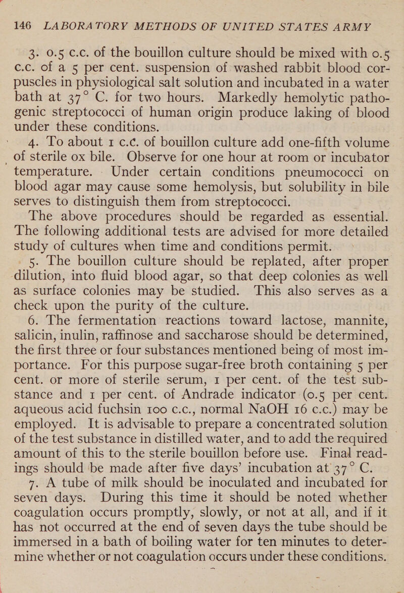 3. 0.5 c.c. of the bouillon culture should be mixed with 0.5 c.c. of a 5 per cent. suspension of washed rabbit blood cor- puscles in physiological salt solution and incubated in a water bath at 37° C. for two hours. Markedly hemolytic patho- genic streptococci of human origin produce laking of blood under these conditions. 4. To about 1 c.c. of bouillon culture add one-fifth volume — _ of sterile ox bile. Observe for one hour at room or incubator temperature. . Under certain conditions pneumococci on blood agar may cause some hemolysis, but solubility in bile serves to distinguish them from streptococci. The above procedures should be regarded as essential. The following additional tests are advised for more detailed study of cultures when time and conditions permit. _ 5. The bouillon culture should be replated, after proper dilution, into fluid blood agar, so that deep colonies as well as surface colonies may be studied. This also serves as a check upon the purity of the culture. 6. The fermentation reactions toward lactose, mannite, salicin, inulin, raffinose and saccharose should be determined, the first three or four substances mentioned being of most im- portance. For this purpose sugar-free broth containing 5 per cent. or more of sterile serum, 1 per cent. of the test sub- stance and 1 per cent. of Andrade indicator (0.5 per cent. aqueous acid fuchsin too c.c., normal NaOH 16 c.c.) may be employed. It is advisable to prepare a concentrated solution — of the test substance in distilled water, and to add the required amount of this to the sterile bouillon before use. Final read- ings should be made after five days’ incubation at 37° C. 7. A tube of milk should be inoculated and incubated for seven days. During this time it should be noted whether coagulation occurs promptly, slowly, or not at all, and if it has not occurred at the end of seven days the tube should be immersed in a bath of boiling water for ten minutes to deter- mine whether or not coagulation occurs under these conditions.