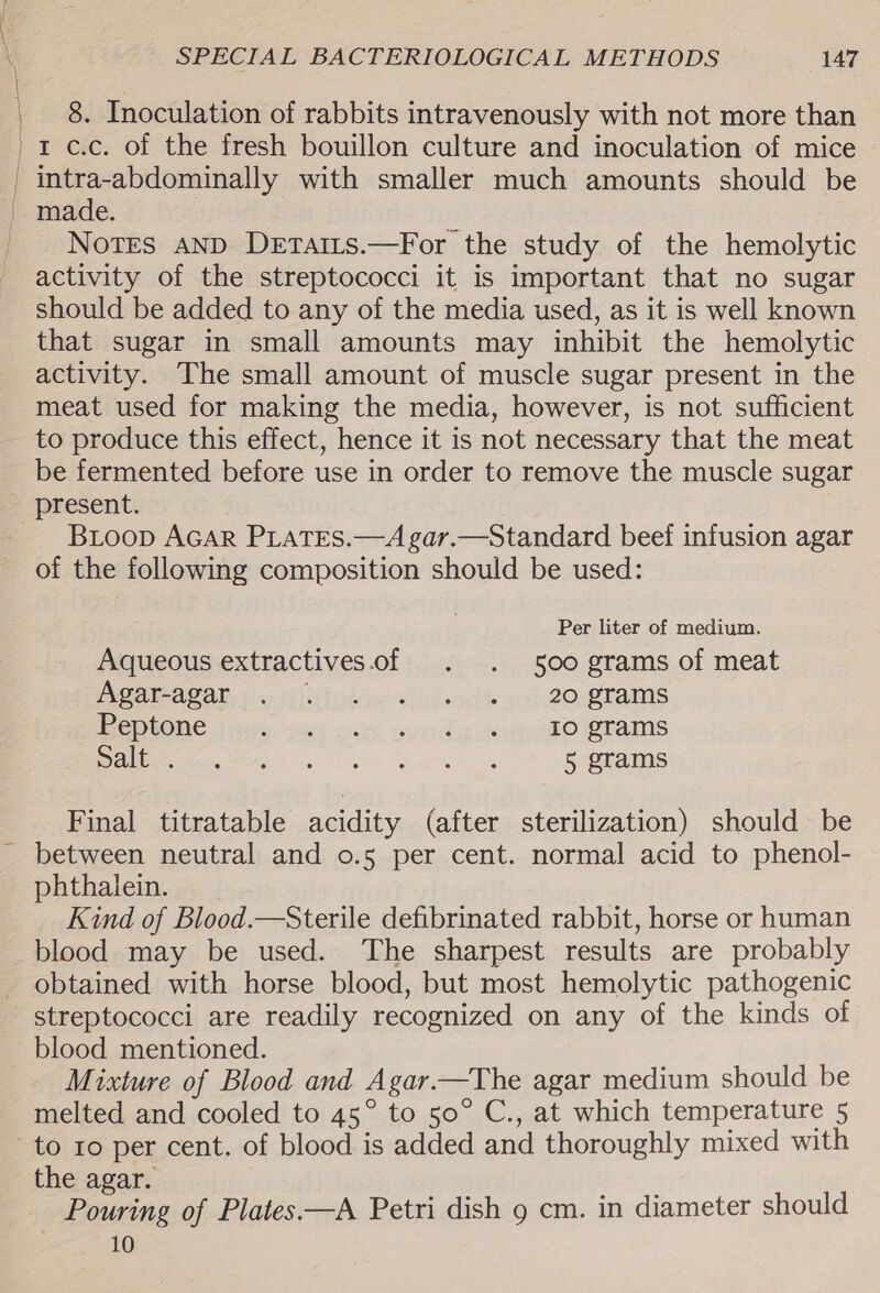 8. Inoculation of rabbits intravenously with not more than 1 c.c. of the fresh bouillon culture and inoculation of mice Notes AND Detairs.—For the study of the hemolytic activity of the streptococci it is important that no sugar should be added to any of the media used, as it is well known that sugar in small amounts may inhibit the hemolytic activity. The small amount of muscle sugar present in the meat used for making the media, however, is not sufficient to produce this effect, hence it is not necessary that the meat be fermented before use in order to remove the muscle sugar present. Bioop AGAR PLATES.—A gar.—Standard beef infusion agar of the following composition should be used: Per liter of medium. Aqueous extractives.of . . 500 grams of meat INGATHAG AT, icc 5i iif? opis aiid eggs 3} 20-8 tams REDUONG jfes sees oc oy nde som oro etrams LS Gee a aa ee 5 grams Final titratable acidity (after sterilization) should be phthalein. Kind of Blood.—Sterile defibrinated rabbit, horse or human blood may be used. The sharpest results are probably obtained with horse blood, but most hemolytic pathogenic streptococci are readily recognized on any of the kinds of blood mentioned. Mixture of Blood and Agar.—The agar medium should be melted and cooled to 45° to 50° C., at which temperature 5 to 10 per cent. of blood is added and thoroughly mixed with the agar. 10