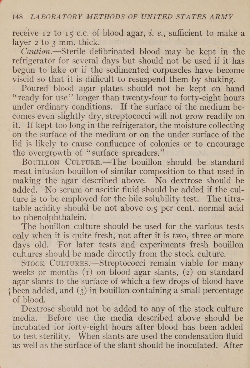 receive 12 to 15 c.c. of blood agar, 2. e., sufficient to make a layer 2 to 3 mm. thick. Caution.—Sterile defibrinated blood may be kept in the refrigerator for several days but should not be used if it has begun to lake or if the sedimented corpuscles have become viscid so that it is difficult to resuspend them by shaking. Poured blood agar plates should not be kept on hand “ready for use”’ longer than twenty-four to forty-eight hours under ordinary conditions. If the surface of the medium be- comes even slightly dry, streptococci will not grow readily on it. If kept too long in the refrigerator, the moisture collecting on the surface of the medium or on the under surface of the lid is likely to cause confluence of colonies or to encourage the overgrowth of “surface spreaders.” BovuILtton CuLtTuRE.—The bouillon should be standard meat infusion bouillon of similar composition to that used in making the agar described above. No dextrose should be added. No serum or ascitic fluid should be added if the cul- ture is to be employed for the bile solubility test. The titra- table acidity should be not above o.5 per cent. normal acid to phenolphthalein. The bouillon culture should be used for the various tests only when it is quite fresh, not after it is two, three or more days old. For later tests and experiments fresh bouillon cultures should be made directly from the stock culture. STOCK CULTURES.—Streptococci remain viable for many weeks or months (1) on blood agar slants, (2) on standard agar slants to the surface of which a few drops of blood have + been added, and (3) in bouillon containing a small percentage of blood. Dextrose should not be added to any of the stock culture media. Before use the media described above should be incubated for forty-eight hours after blood has been added to test sterility. When slants are used the condensation fluid as well as the surface of the slant should be inoculated. After