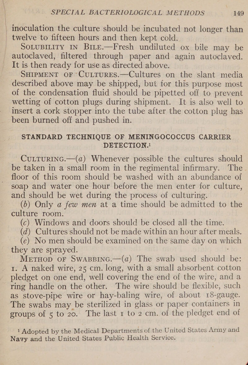 \ ( | | | SPECIAL BACTERIOLOGICAL METHODS 149 twelve to fifteen hours and then kept cold. SOLUBILITY IN BiLte.—Fresh undiluted ox bile may be It is then ready for use as directed above. SHIPMENT OF ~CULTURES.—Cultures on the slant media of the condensation fluid should be pipetted off to prevent wetting of cotton plugs during shipment. It is also well to insert a cork stopper into the tube after the cotton plug has been burned off and pushed in. STANDARD TECHNIQUE OF MENINGOCOCCUS CARRIER DETECTION.! CULTURING.—(a) Whenever possible the cultures should be taken in a small room in the regimental infirmary. The. floor of this room should be washed with an abundance of soap and water one hour before the men enter for culture, and should be wet during the process of culturing. (b) Only a few men at a time should be admitted to the culture room. (c) Windows and doors should be closed all the time. (d) Cultures should net be made within an hour after meals. (e) No men should be examined on the same day on which they are sprayed. METHOD OF SWABBING.—(a) The swab used should be: 1. A naked wire, 25 cm. long, with a small absorbent cotton pledget on one end, well covering the end of the wire, and a ring handle on the other. The wire should be flexible, such as stove-pipe wire or hay-baling wire, of about 15-gauge. The swabs may be sterilized in glass or paper containers in groups of 5 to 20. The last 1 to 2 cm. of the pledget end of 1 Adopted by the Medical Departments of the United States Army and Navy and the United States Public Health Service.