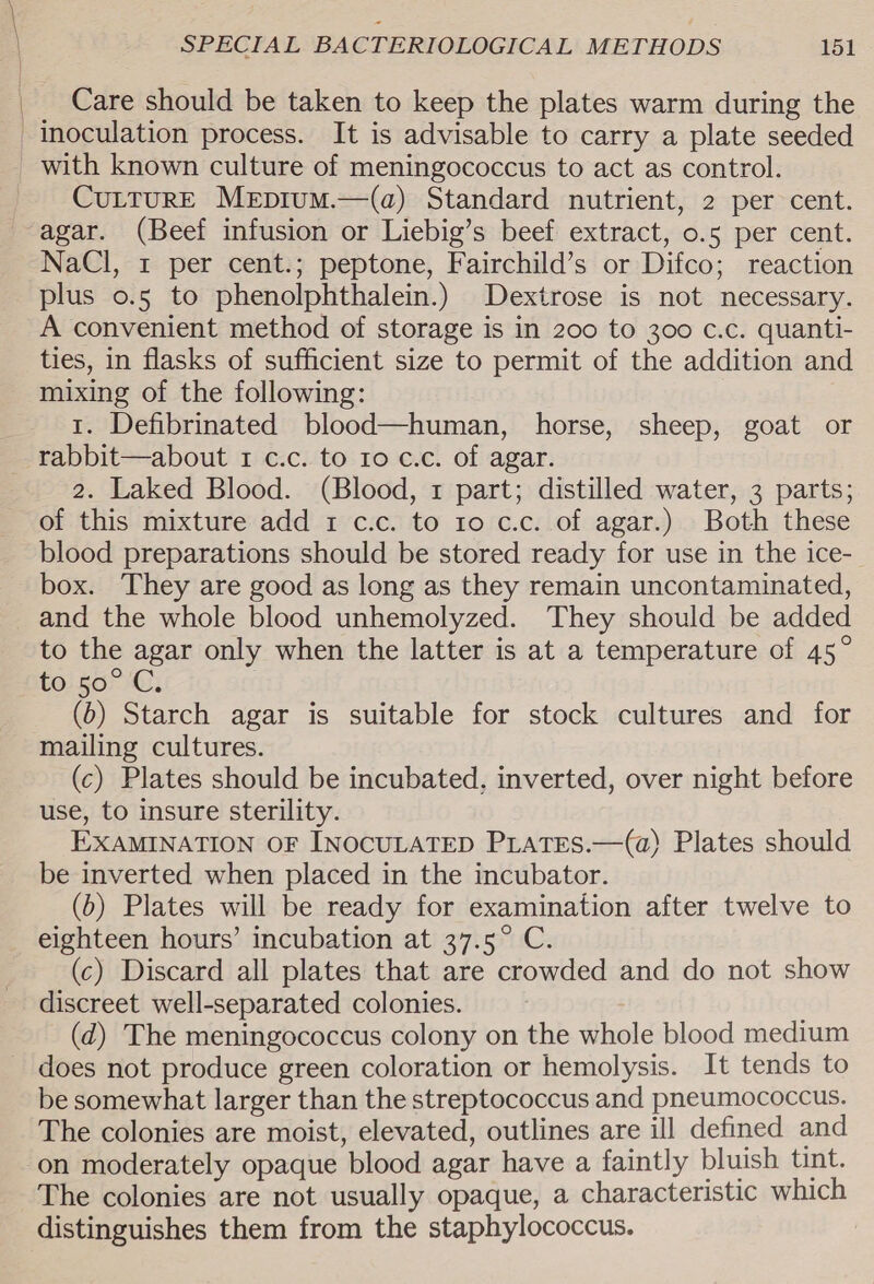 Care should be taken to keep the plates warm during the inoculation process. It is advisable to carry a plate seeded _ with known culture of meningococcus to act as control. CuLturE Mepium.—(qa) Standard nutrient, 2 per cent. -agar. (Beef infusion or Liebig’s beef extract, 0.5 per cent. NaCl, 1 per cent.; peptone, Fairchild’s or Difco; reaction plus o.5 to phenolphthalein.) Dextrose is not necessary. A convenient method of storage is in 200 to 300 c.c. quanti- ties, in flasks of sufficient size to permit of the addition and mixing of the following: 1. Defibrinated blood—human, horse, sheep, goat or rabbit—about 1 c.c. to 10 c.c. of agar. 2. Laked Blood. (Blood, 1 part; distilled water, 3 parts; of this mixture add 1 c.c. to 10 c.c. of agar.) Both these blood preparations should be stored ready for use in the ice- box. They are good as long as they remain uncontaminated, and the whole blood unhemolyzed. They should be added to the agar only when the latter is at a temperature of 45° to 50) 4; (6) Starch agar is suitable for stock cultures and for mailing cultures. (c) Plates should be incubated. inverted, over night before use, to insure sterility. EXAMINATION OF INOCULATED PLATES.—(a) Plates should be inverted when placed in the incubator. (0) Plates will be ready for examination after twelve to eighteen hours’ incubation at 37.5° C. (c) Discard all plates that are crowded and do not show discreet well-separated colonies. (d) The meningococcus colony on the whole blood medium does not produce green coloration or hemolysis. It tends to be somewhat larger than the streptococcus and pneumococcus. The colonies are moist, elevated, outlines are ill defined and on moderately opaque blood agar have a faintly bluish tint. The colonies are not usually opaque, a characteristic which distinguishes them from the staphylococcus.