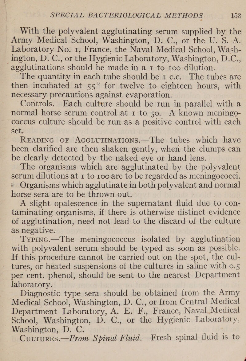 With the polyvalent agglutinating serum supplied by the Army Medical School, Washington, D. C., or the U. S. A. Laboratory No. 1, France, the Naval Medical School, Wash- ington, D. C., or the Hygienic Laboratory, Washington, D.C., agglutinations should be made in a 1 to 1oo dilution. The quantity in each tube should be 1 c.c._ The tubes are then incubated at 55° for twelve to eighteen hours, with necessary precautions against evaporation. Controls. Each culture should be run in parallel with a normal horse serum control at 1 to 50. A known meningo- coccus culture should be run as a positive control with each set. READING OF AGGLUTINATIONS.—The tubes which have been clarified are then shaken gently, when the clumps can be clearly detected by the naked eye or hand lens. The organisms which are agglutinated by the polyvalent serum dilutions at 1 to roo are to be regarded as meningococci. * Organisms which agglutinate in both polyvalent and normal horse sera are to be thrown out. A slight opalescence in the supernatant fluid due to con- taminating organisms, if there is otherwise distinct evidence of agglutination, need not lead to the discard of the culture as negative. TypInc.—The meningococcus isolated by agglutination with polyvalent serum should be typed as soon as possible. If this procedure cannot be carried out on the spot, the cul- tures, or heated suspensions of the cultures in saline with o.5 per cent. phenol, should be sent to the nearest Department laboratory. Diagnostic type sera should be obtained from the Army Medical School, Washington, D. C., or from Central Medical Department Laboratory, A. E. F., France, Naval.Medical School, Washington, D. C., or the Hygienic Laboratory, Washington, D. C. ie, Cuitures.—From Spinal Fluid.—Fresh spinal fluid is to