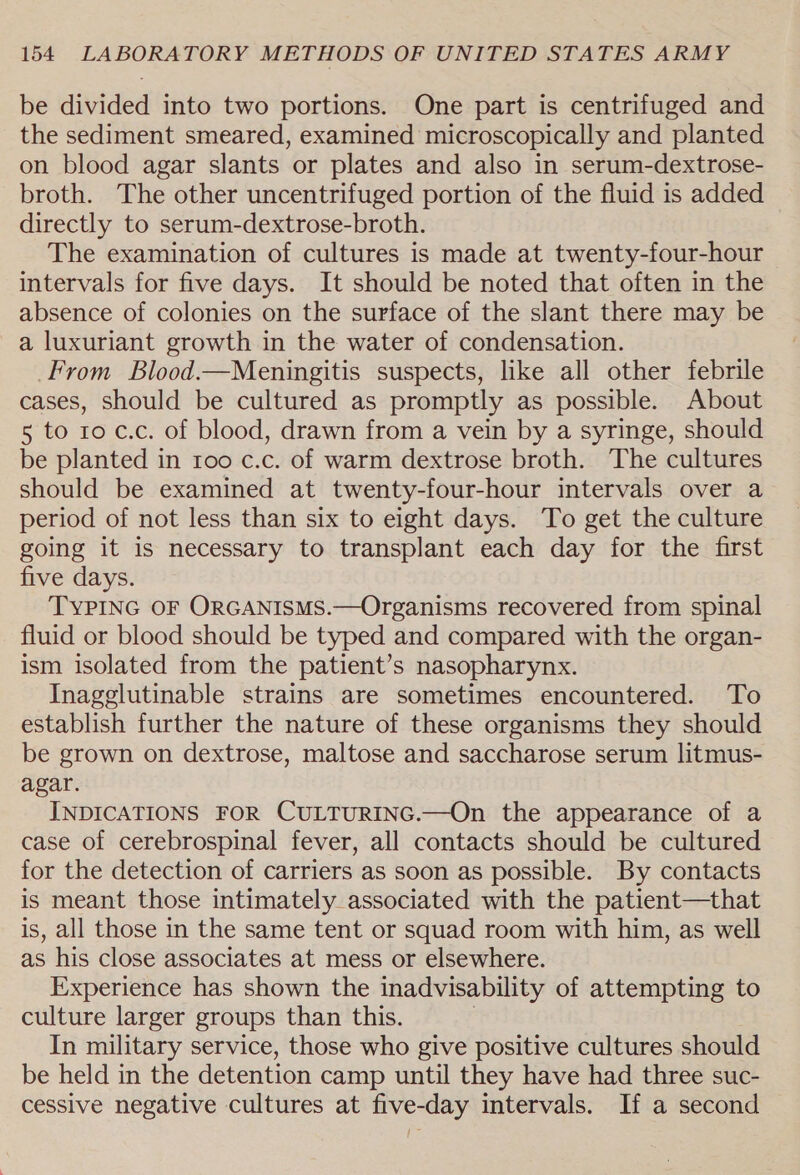 be divided into two portions. One part is centrifuged and the sediment smeared, examined microscopically and planted on blood agar slants or plates and also in serum-dextrose- broth. The other uncentrifuged portion of the fluid is added directly to serum-dextrose-broth. The examination of cultures is made at twenty-four-hour intervals for five days. It should be noted that often in the absence of colonies on the surface of the slant there may be a luxuriant growth in the water of condensation. From Blood.—Meningitis suspects, like all other febrile cases, should be cultured as promptly as possible. About 5 to ro c.c. of blood, drawn from a vein by a syringe, should be planted in roo c.c. of warm dextrose broth. The cultures should be examined at twenty-four-hour intervals over a period of not less than six to eight days. To get the culture going it is necessary to transplant each day for the first five days. TYPING OF ORGANISMS.—Organisms recovered from spinal fluid or blood should be typed and compared with the organ- ism isolated from the patient’s nasopharynx. Inagglutinable strains are sometimes encountered. To establish further the nature of these organisms they should be grown on dextrose, maltose and saccharose serum litmus- agar. INDICATIONS FOR CULTURING.—On the appearance of a case of cerebrospinal fever, all contacts should be cultured for the detection of carriers as soon as possible. By contacts is meant those intimately associated with the patient—that is, all those in the same tent or squad room with him, as well as his close associates at mess or elsewhere. Experience has shown the inadvisability of attempting to culture larger groups than this. In military service, those who give positive cultures should be held in the detention camp until they have had three suc- cessive negative cultures at five-day intervals. If a second