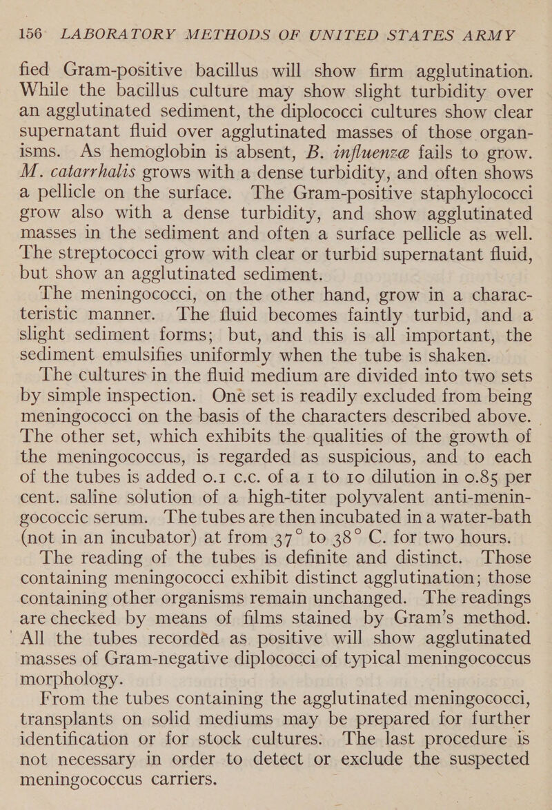 fied Gram-positive bacillus will show firm agglutination. While the bacillus culture may show slight turbidity over an agglutinated sediment, the diplococci cultures show clear supernatant fluid over agglutinated masses of those organ- isms. As hemoglobin is absent, B. influenze fails to grow. M. catarrhalis grows with a dense turbidity, and often shows a pellicle on the surface. The Gram-positive staphylococci grow also with a dense turbidity, and show agglutinated masses in the sediment and often a surface pellicle as well. The streptococci grow with clear or turbid supernatant fluid, but show an agglutinated sediment. The meningococci, on the other hand, grow in a charac- teristic manner. The fluid becomes faintly turbid, and a slight sediment forms; but, and this is all important, the sediment emulsifies uniformly when the tube is shaken. The cultures in the fluid medium are divided into two sets by simple inspection. One set is readily excluded from being meningococci on the basis of the characters described above. © The other set, which exhibits the qualities of the growth of the meningococcus, is regarded as suspicious, and to each of the tubes is added o.1 c.c. of a r to ro dilution in 0.85 per cent. saline solution of a high-titer polyvalent anti-menin- gococcic serum. The tubes are then incubated in a water-bath (not in an incubator) at from 37° to 38° C. for two hours. The reading of the tubes is definite and distinct. Those containing meningococci exhibit distinct agglutination; those containing other organisms remain unchanged. The readings are checked by means of films stained by Gram’s method. All the tubes recordéd as positive will show agglutinated masses of Gram-negative diplococci of typical meningococcus morphology. From the tubes containing the agglutinated meningococci, transplants on solid mediums may be prepared for further identification or for stock cultures: The last procedure is not necessary in order to detect or exclude the suspected meningococcus carriers.