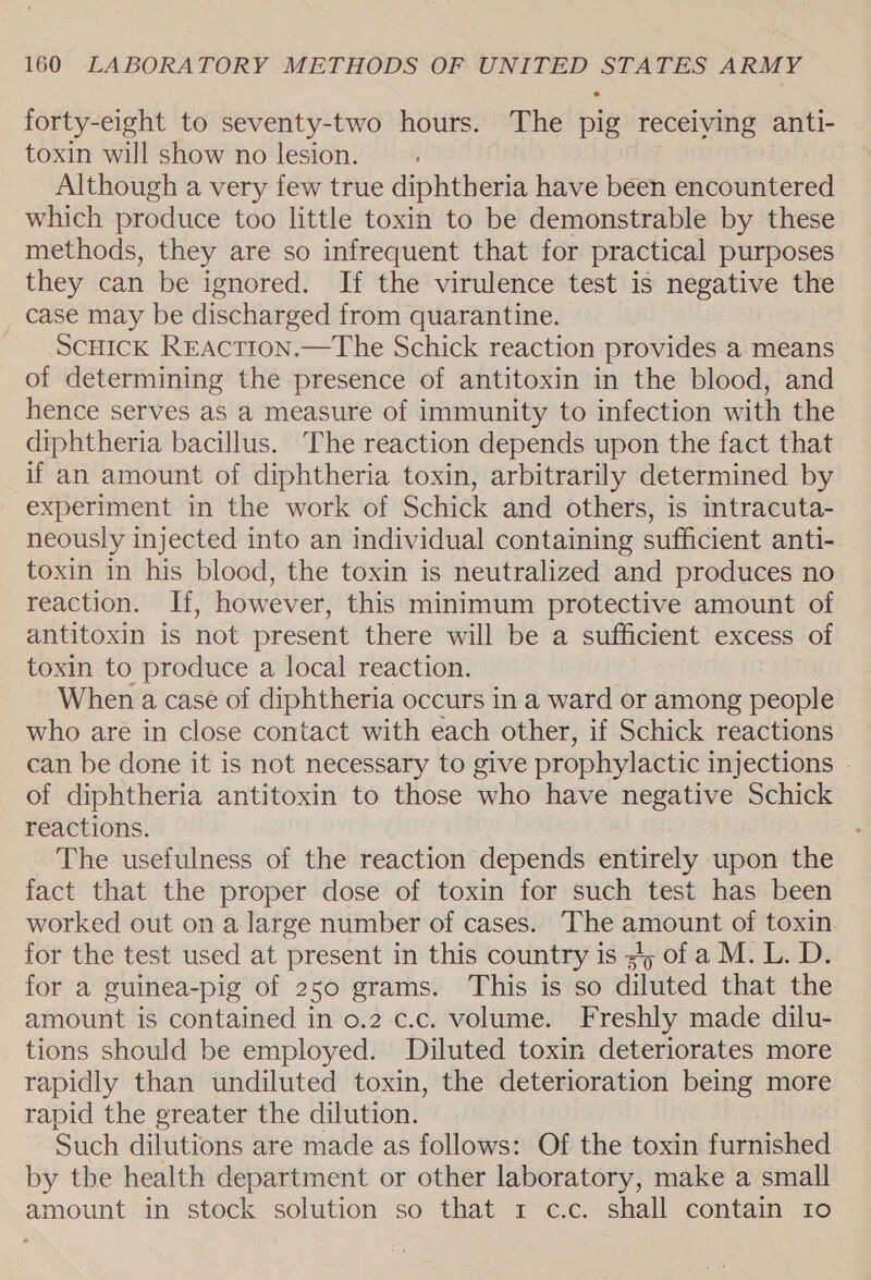forty-eight to seventy-two hours. The pig receiving anti- toxin will show no lesion. Although a very few true diphtheria have been encountered which produce too little toxin to be demonstrable by these methods, they are so infrequent that for practical purposes they can be ignored. If the virulence test is negative the case may be discharged from quarantine. ScHick Rraction.—The Schick reaction provides a means of determining the presence of antitoxin in the blood, and hence serves as a measure of immunity to infection with the diphtheria bacillus. The reaction depends upon the fact that if an amount of diphtheria toxin, arbitrarily determined by experiment in the work of Schick and others, is intracuta- neously injected into an individual containing sufficient anti- toxin in his blood, the toxin is neutralized and produces no reaction. If, however, this minimum protective amount of antitoxin is not present there will be a sufficient excess of toxin to produce a local reaction. When a case of diphtheria occurs in a ward or among people who are in close contact with each other, if Schick reactions can be done it is not necessary to give prophylactic injections . of diphtheria antitoxin to those who have negative Schick reactions. The usefulness of the reaction depends entirely upon the fact that the proper dose of toxin for such test has been worked out on a large number of cases. The amount of toxin for the test used at present in this country is sy of a M. L. D. for a guinea-pig of 250 grams. This is so diluted that the amount is contained in 0.2 c.c. volume. Freshly made dilu- tions should be employed. Diluted toxin deteriorates more rapidly than undiluted toxin, the deterioration being more rapid the greater the dilution. Such dilutions are made as follows: Of the toxin furnished by the health department or other laboratory, make a small amount in stock solution so that 1 c.c. shall contain Io